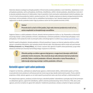 Šta treba da znate prilikom kupovine na Internetu 
37 
Zakonska obaveza svakoga ko prikuplja podatke o ličnosti jeste pružanje podataka o svom identitetu, objašnjenja o svrsi 
prikupljanja podataka, načinu prikupljanja, korišćenja, skladištenja, zaštite i obrade podataka, obaveštenja o tome da li 
je davanje podataka obavezno ili dobrovoljno i koje će posledice imati eventualno nedostavljanje traženih podataka, kao 
i to ko će imati pristup podacima (radnici, poslovni partneri, itd.). Takođe, propisana je obaveza omogućavanja korisniku 
da pristupi i ažurira podatke o ličnosti, koji su uskladišteni kod prodavca, kao i davanje mogućnosti za povlačenje 
saglasnosti za obradu podataka (nakon čega je prodavac dužan da lične podatke korisnika uništi). 
Važno! 
Proverite da li su baš svi lični podaci, koje neka internet prodavnica traži od vas, 
zaista neophodni za kompletiranje narudžbine. 
Saglasno Zakonu o zaštiti podataka o ličnosti, domaće internet prodavnice dužne su i da, Poverenika za informacĳ e 
od javnog značaja i zaštitu podataka o ličnosti, obaveštavaju o zbirkama podataka o ličnosti koje prikupljaju i svrsi 
prikupljanja. Ovim podacima može se pristupiti preko centralnog registra na adresi http://registar.poverenik.org.rs 
Različiti aspekti prikupljanja i obrade podataka o ličnosti posetilaca i kupaca na internet sajtovima obično su bliže 
opisani u posebnom dokumentu, koji sastavlja vlasnik internet sajta. Ovaj dokument obično može naći pod imenom 
Politika privatnosti (eng. Privacy Policy), ali je često i sastavni deo ugovora ili opštih uslova poslovanja, pa ga treba 
obavezno pročitati pre otvaranja korisničkog naloga i kupovine na Internetu. 
Obratite pažnju na delove ugovora koji govore o mogućnosti davanja vaših ličnih 
podataka trećim stranama. Ako smatrate da je neka domaća internet prodavnica 
prekršila Zakon o zaštiti podataka o ličnosti, obavestite o tome Poverenika za 
informacije od javnog značaja i zaštitu podataka o ličnosti. 
Korisnički ugovor i opšti uslovi poslovanja 
U trgovini na Internetu, uobičajeno je zaključivanje ugovora u elektronskom obliku, elektronskim putem, pri čemu 
se ponuda (od strane prodavca) i prihvat ponude (od strane kupca) daju takođe elektronskim putem. Prema važećim 
propisima u Srbĳ i, takvom ugovoru se ne može osporiti punovažnost samo zato što je sačinjen u elektronskoj formi1. 
Pre zaključivanja ugovora, prodavac je dužan da kupcu obezbedi podatke i obaveštenja o postupku koji će biti primenjen 
za zaključenje ugovora, ugovornim odredbama, opštim uslovima poslovanja (eng. Terms of Service, TOS), ako su deo 
ugovora, jezicima na kojima će ugovor biti zaključen i kodeksima ponašanja u skladu sa kojima će trgovac postupati. 
 