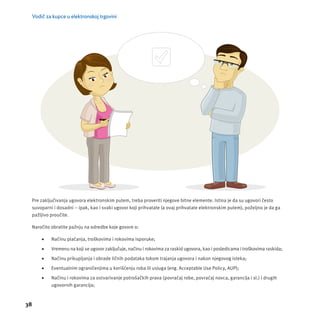 Vodič za kupce u elektronskoj trgovini 
Pre zaključivanja ugovora elektronskim putem, treba proveriti njegove bitne elemente. Istina je da su ugovori često 
suvoparni i dosadni – ipak, kao i svaki ugovor koji prihvatate (a ovaj prihvatate elektronskim putem), poželjno je da ga 
pažljivo proučite. 
Naročito obratite pažnju na odredbe koje govore o: 
38 
 Načinu plaćanja, troškovima i rokovima isporuke; 
 Vremenu na koji se ugovor zaključuje, načinu i rokovima za raskid ugovora, kao i posledicama i troškovima raskida; 
 Načinu prikupljanja i obrade ličnih podataka tokom trajanja ugovora i nakon njegovog isteka; 
 Eventualnim ograničenjima u korišćenju roba ili usluga (eng. Acceptable Use Policy, AUP); 
 Načinu i rokovima za ostvarivanje potrošačkih prava (povraćaj robe, povraćaj novca, garancĳ a i sl.) i drugih 
ugovornih garancĳ a; 
 