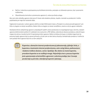 Šta treba da znate prilikom kupovine na Internetu 
39 
 Načinu i rokovima za postupanje po pritužbama korisnika, postupku za rešavanje sporova, kao i povezanim 
troškovima; 
 Obaveštavanju korisnika o promenama ugovora tj. uslova pružanja usluga. 
Ako vam neka odredba ugovora nĳ e jasna ili imate neko dodatno pitanje, stupite u kontakt sa prodavcem i tražite 
pojašnjenje pre nego što nastavite dalje. 
Saglasnost na ponudu i uslove ugovora obično se daje štikliranjem izjave „Pristajem na uslove ponude/ugovora“, pre 
klika na dugme za slanje narudžbine. Nakon klika na dugme za slanje narudžbine, smatra se da je ugovor zaključen. 
Stavljanje teksta zaključenog ugovora i pripadajućih opštih uslova poslovanja na raspolaganje kupcu (recimo, slanjem 
ugovora elektronskom poštom ili nuđenjem da se preuzme u PDF obliku), zakonska je obaveza prodavca, kako bi kupac 
mogao da sačuva, kasnĳ e koristi ili reprodukuje tekst ugovora. Retko se dešava da kupac ne dobĳ e mogućnost da 
preuzme kopĳ u ugovora koji je upravo prihvatio, ali ako vam se desi takva situacĳ a, kontaktirajte prodavca i tražite da 
vam pošalje tekst ugovora koji ste sa njim zaključili. 
Kupovina u domać im internet prodavnicama je jednostavnija, jeftinija i brž a, a 
kupovina u inostranim internet prodavnicama, osim već eg izbora, podrazumeva 
i dodatne troš kove dostave, carine i š pedicije. Bez obzira na mesto kupovine, 
procedura kupovine se ne razlikuje mnogo. Najvaž nija stvar u procesu kupovine 
jeste upoznavanje sa korisničkim ugovorom i uslovima prodaje, kao i čuvanje 
poruka koji su potvrda o obavljenoj kupovini i plać anju. 
 