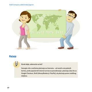 Vodič za kupce u elektronskoj trgovini 
Plaćanje 
40 
Korak dalje, zaboravite na keš! 
Saznajte više o nač inima plać anja na Internetu – od raznih vrsta platnih 
kartica, preko popularnih internet servisa za posredovanje u plaćanju (kao što su 
Google Checkout, Skrill (MoneyBookers) i PayPal), do plać anja putem mobilnog 
telefona. 
 