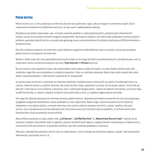 Šta treba da znate prilikom kupovine na Internetu 
41 
Platne kartice 
Platne kartice se u svrhu plaćanja na Internetu koriste već godinama. Ipak, iako je moguće na Internetu kupiti stvari 
sopstvenom kreditnom ili debitnom karticom, to nĳ e uvek i najbezbednĳ e rešenje. 
Dovoljno je da jedan nepouzdan sajt, na kome ostavite podatke o vašoj platnoj kartici, postane plen zlonamernih 
hakera, pa da ona postane predmet moguće zloupotrebe. Da budemo pošteni, isti rizik krađe podataka s kartica postoji i 
prilikom upotrebe platnih kartica za podizanje gotovog novca na bankomatima ili prilikom plaćanja na POS terminalima u 
prodavnicama. 
Ono što razlikuje kupovinu na Internetu, jeste dodatna mogućnost obezbeđenja, koja se sastoji u otvaranju posebne 
platne kartice za kupovinu na Internetu. 
Banke u Srbĳ i nude veći broj specĳ alizovanih kartica koje se ne mogu koristiti na bankomatima ili u prodavnicama, već su 
namenjene samo za internet kupovinu (recimo, Visa Internet ili Virtuon kartica). 
Na ovu karticu ćete uplaćivati novac tek kada budete imali nameru nešto da kupite i na njoj nikada nećete imati više 
sredstava nego što vam je potrebno za sledeću kupovinu. Tako se značajno umanjuje šteta, koja može nastati ako neko 
dođe u posed podataka s vaše kartice i pokuša da ih zloupotrebi. 
Uz karticu koja se koristi za plaćanje na Internetu dobićete i dodatnu karticu koja služi za uplatu ili podizanje novca sa 
računa. Internet kartice su obično devizne, što znači da ćete novac uplaćivati u evrima. Da ne bude zabune, moći ćete da 
plaćate i robu čĳ a je cena izražena u dinarima, kao i u bilo kojoj drugoj valuti – banka će obaviti transakcĳ u, ali će pre toga 
uraditi konverzĳ u, iz valute u kojoj je izražena cena proizvoda u evro, uz naplatu odgovarajuće provizĳ e. 
Pre nego što obavite plaćanje na Internetu pomoću platne kartice, obavezno još jednom proverite da li je veza osigurana 
(pogledati poglavlje Bezbednost unosa podataka na veb-sajtovima). Nakon toga, internet prodavnica će tražiti da 
odaberete vrstu platne kartice, unesete njen broj, ime nosioca koje je upisano na kartici, mesec i godinu isticanja 
kartice, kao i bezbednosni kod (na MasterCard i Visa karticama to je trocifreni broj na poleđini, a na Amex karticama 
četvorocifreni broj na prednjoj strani kartice). 
Ako prilikom plaćanja na sajtu vidite znak „3-D Secure“, „Verifi ed by Visa“ ili „MasterCard Secure Code“ znaćete da je 
prisutan i dodatni sloj zaštite, koji se ogleda u proveri autentičnosti trgovca, njegove banke i banke koja je izdala karticu, 
a korisnik će biti preusmeren na posebno zaštićen sajt radi unošenja podataka o plaćanju. 
Potvrda o obavljenom plaćanju stići će vam na imejl adresu i nju bi trebalo da čuvate kao dokaz o uplati, radi eventualne 
reklamacĳ e, povraćaja novca i sl. 
 