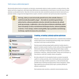 Vodič za kupce u elektronskoj trgovini 
42 
Ako koristite platne kartice za kupovinu na Internetu, proveravajte redovno izvode o prometu za svaku od kartica. Ako 
banka nudi takvu mogućnost, aktivirajte slanje SMS poruka sa obaveštenjima o tome kada se rezerviše novac ili obavi 
plaćanje sa vaše platne kartice. Tako ćete vrlo brzo saznati ako neko neovlašćeno pokuša da iskoristi vašu karticu za 
plaćanje i bićete u mogućnosti da blagovremeno stupite u kontakt sa bankom radi sprečavanja dalje zloupotrebe. 
Na kraju, dobro je znati da korisnike platnih kartica štite odredbe Zakona o 
zaštiti korisnika fi nansijskih usluga12. Ako dođe do neovlašćenog korišćenja 
platne kartice, odnosno podataka sa kartice, korisnik ima obavezu da, odmah 
posle tog saznanja, a najkasnije u roku od 45 dana od datuma zaduženja, prijavi 
banci transakciju izvršenu neovlašćenim korišćenjem kartice, odnosno podataka 
sa kartice. U tom slučaju, možete snositi gubitke, koji su posledica neovlašćenog 
korišćenja, najviše do iznosa od 15.000 dinara. 
E-banking, m-banking i plaćanje opštom uplatnicom 
Plaćanje u domaćim internet prodavnicama u najvećem broju slučajeva 
možete obaviti putem standardnog platnog naloga, kojim zadužujete 
svoj tekući račun koji se vodi kod banke. 
Plaćanje putem platnog naloga (opšte uplatnice) možete obaviti u 
gotovini na šalteru banke ili pošte, ali tako nešto poništava pogodnosti 
elektronske trgovine. Mnogo je bolja ideja poslati nalog za uplatu 
pomoću e-bankinga ili mobilnog m-bankinga. Osim što vas spašava 
od čekanja u redovima, „elektronski šalter“ banke vam je dostupan 24 
časa dnevno, svaki dan u nedelji, tokom cele godine. 
Ne treba zaboraviti ni to da pojedine banke za ovakve transakcĳ e 
uopš te ne uzimaju provizĳ u, dok se kod drugih plaća provizĳ a koja 
je znatno niž a nego na š alteru poslovnice, a neke od banaka daju 
određeni broj e-banking transakcĳ a tokom meseca besplatno, nakon 
čega naplaćuju punu provizĳ u (š to je opet u proseku jeftinĳ e od 
odlaska u poslovnicu). 
Osim plaćanja robe naručene u domaćim internet prodavnicama, 
 
