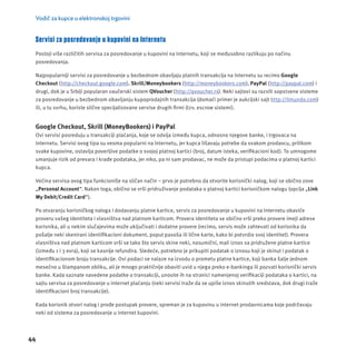 Vodič za kupce u elektronskoj trgovini 
Servisi za posredovanje u kupovini na Internetu 
Postoji više različitih servisa za posredovanje u kupovini na Internetu, koji se međusobno razlikuju po načinu 
posredovanja. 
Najpopularnĳ i servisi za posredovanje u bezbednom obavljaju platnih transakcĳ a na Internetu su recimo Google 
Checkout (http://checkout.google.com), Skrill/Moneybookers (http://moneybookers.com), PayPal (http://paypal.com) i 
drugi, dok je u Srbĳ i popularan vaučerski sistem QVoucher (http://qvoucher.rs). Neki sajtovi su razvili sopstvene sisteme 
za posredovanje u bezbednom obavljanju kupoprodajnih transakcĳ a (domaći primer je aukcĳ ski sajt http://limundo.com) 
ili, u tu svrhu, koriste slične specĳ alizovane servise drugih fi rmi (tzv. escrow sistemi). 
Google Checkout, Skrill (MoneyBookers) i PayPal 
Ovi servisi posreduju u transakcĳ i plaćanja, koje se odvĳ a između kupca, odnosno njegove banke, i trgovaca na 
Internetu. Servisi ovog tipa su veoma popularni na Internetu, jer kupca lišavaju potrebe da svakom prodavcu, prilikom 
svake kupovine, ostavlja poverljive podatke o svojoj platnoj kartici (broj, datum isteka, verifi kacioni kod). To umnogome 
umanjuje rizik od prevara i krađe podataka, jer niko, pa ni sam prodavac, ne mož e da pristupi podacima o platnoj kartici 
kupca. 
Većina servisa ovog tipa funkcioniše na sličan način – prvo je potrebno da otvorite korisnički nalog, koji se obično zove 
„Personal Account“. Nakon toga, obično se vrši pridruživanje podataka o platnoj kartici korisničkom nalogu (opcĳ a „Link 
My Debit/Credit Card“). 
Po otvaranju korisničkog naloga i dodavanju platne kartice, servis za posredovanje u kupovini na Internetu obaviće 
proveru vašeg identiteta i vlasništva nad platnom karticom. Provera identiteta se obično vrši preko provere imejl adrese 
korisnika, ali u nekim slučajevima može uključivati i dodatne provere (recimo, servis može zahtevati od korisnika da 
pošalje neki skenirani identifi kacioni dokument, poput pasoša ili lične karte, kako bi potvrdio svoj identitet). Provera 
vlasništva nad platnom karticom vrši se tako što servis skine neki, nasumični, mali iznos sa pridružene platne kartice 
(između 1 i 3 evra), koji se kasnĳ e refundira. Sledeće, potrebno je prikupiti podatak o iznosu koji je skinut i podatak o 
identifi kacionom broju transakcĳ e. Ovi podaci se nalaze na izvodu o prometu platne kartice, koji banka šalje jednom 
mesečno u štampanom obliku, ali je mnogo praktičnĳ e obaviti uvid u njega preko e-bankinga ili pozvati korisnički servis 
banke. Kada saznate navedene podatke o transakcĳ i, unosite ih na stranici namenjenoj verifi kacĳ i podataka o kartici, na 
sajtu servisa za posredovanje u internet plaćanju (neki servisi traže da se upiše iznos skinutih sredstava, dok drugi traže 
identifi kacioni broj transakcĳ e). 
Kada korisnik otvori nalog i prođe postupak provere, spreman je za kupovinu u internet prodavnicama koje podržavaju 
neki od sistema za posredovanje u internet kupovini. 
44 
 