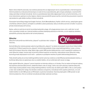 Šta treba da znate prilikom kupovine na Internetu 
45 
Nakon izbora željenih proizvoda, kao sredstvo plaćanja bira se odgovarajući servis za posredovanje u internet kupovini. 
Internet prodavnica onda preusmerava kupca na sajt servisa za posredovanje, gde se kupac prĳ avljuje u svoj korisnički 
nalog i potvrđuje izvršenje transakcĳ e. Servis za posredovanje tada skida odgovarajući iznos sa kartice korisnika, a isti 
iznos istovremeno uplaćuje na račun trgovca. Kada je ovaj posrednički posao završen, korisnik biva preusmeren nazad na 
sajt prodavnice, gde dobĳ a izveštaj o ishodu transakcĳ e. 
Otvaranjem korisničkog naloga kod Google Checkout, Skrill (MoneyBookers), PayPal i sličnih servisa, zaključujete ugovor 
o korišćenju njihovih uslova tj. pristajete na određene uslove poslovanja. Zato je vrlo bitno osvrnuti se kratko i na pravnu 
prirodu funkcionisanja ovih servisa. 
Naime, važno je znati da ovi servisi ne pružaju bankarske usluge, niti usluge prenosa novca, već u vaše ime i za vaš 
račun, posreduju između vas i internet prodavca prilikom obavljanja plaćanja na Internetu, a za to naplaćuju određenu 
posredničku provizĳ u (koja obično ide na teret prodavca). 
QVoucher 
QVoucher funkcioniše kao elektronska „dopuna“ za plaćanje roba i usluga na 
Internetu. 
Korisnik QVoucher sistema postaje svako ko kupi QVoucher „dopunu“ na nekom od prodajnih mesta širom Srbĳ e (trafi ke, 
menjačnice). Prilikom kupovine prve „dopune“, korisnik daje podatak o broju svog mobilnog telefona i novac u iznosu 
kojim želi da dopuni Qvoucher nalog. Nakon toga, putem SMS poruke dobĳ a potvrdu o visini raspoloživih sredstava na 
svom QVoucher nalogu i lozinku koju će koristiti prilikom kupovine na Internetu. Kada jednom otvori QVoucher nalog, 
korisnik ga može dopunjavati na isti način – uplatama na prodajnim mestima ili putem elektronskog bankarstva. 
Treba obratiti pažnju da se broj mobilnog telefona koristi samo kao sredstvo za identifi kacĳ u (predstavljanje) sistemu, a 
korišćenje QVouchera ne opterećuje račun za mobilni telefon, niti je na bilo koji način vezan za njega. 
Kada uplatite QVoucher „dopunu“, proces kupovine na Internetu odvĳ a se u tri koraka: Prvo na nekom od internet sajtova, 
koji podržava plaćanje QVoucherom, odaberete željenu robu ili uslugu. Zatim, kao način plaćanja izaberete QVoucher, 
nakon čega unosite podatak o broju vašeg mobilnog telefona i lozinku koju ste dobili putem SMS-a. Ako su uneti podaci 
u redu i ako na QVoucher nalogu ima dovoljno sredstava za kupovinu, transakcĳ a će biti uspešno pokrenuta, a na vaš 
mobilni telefon će stići SMS poruka sa PIN brojem za potvrdu transakcĳ e. Ovaj broj prepisujete iz SMS poruke na sajt 
internet prodavnice, čime se izvršenje transakcĳ e potvrđuje i plaćanje završava. 
 