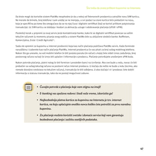 Šta treba da znate prilikom kupovine na Internetu 
47 
Da biste mogli da koristite sistem PlatiMo neophodno je da u nekoj od Telenorovih prodavnica zatraž ite novu SIM karticu. 
Ne morate da brinete, broj telefona i sam uređaj se ne menjaju, a svi podaci sa stare kartice biće prebačeni na novu, 
koja je specifi čna po tome š to omogućava da se na njoj čuva i digitalni sertifi kat (koji se koristi prilikom potpisivanja 
transakcĳ a). Uz SIM karticu se dobĳ aju i kodovi za aktivacĳ u usluge i odobravanje plaćanja (sPUK i sPIN). 
Poslednji korak u pripremi za ovaj servis jeste kontaktiranje banke, kako bi se digitalni sertifi kat povezao sa vaš im 
tekućim računom (u momentu pisanja ovog vodiča u sistem PlatiMo bile su uključene sledeće banke: Raiff eisen, 
Komercĳ alna, Erste i Credit Agricole)13. 
Sada ste spremni za kupovinu u internet prodavnici koja kao način plaćanja podržava PlatiMo servis. Kada formirate 
narudžbinu i izaberete kao način plaćanja PlatiMo, internet prodavnica će vas pitati za broj vašeg mobilnog telefona. 
Nakon što ga unesete, na vaš mobilni telefon će biti poslata poruka (m-račun) u kojoj ćete videti iznos zaduženja, broj 
poslovnog računa na koji će iznos biti uplaćen i informacĳ e o prodavcu. Plaćanje potvrđujete unošenjem sPIN koda. 
Nakon potvrde plaćanja, platni nalog će biti formiran i prosleđen banci na izvršenje. Ako sve bude u redu, novac će biti 
prebačen sa vašeg tekućeg računa na poslovni račun internet prodavca. U slučaju da neš to ne bude u redu (recimo, ako 
nemate dovoljno sredstava na tekućem računu), transakcĳ a će biti odbĳ ena. U oba slučaja i vi i prodavac ćete dobiti 
informacĳ u o statusu transakcĳ e, tako da ne postoji mogućnost zabune. 
• Č uvajte potvrde o plać anju koje vam stignu na imejl! 
• E-banking vas spaš ava redova i š tedi vaše vreme, iskoristite ga! 
• Najbezbednija platna kartica za kupovinu na Internetu je tzv. internet 
kartica, na koju uplać ujete onoliko novca koliko ć ete potroš iti za prvu narednu 
kupovinu. 
• Za plać anje mož ete koristiti svetske i domać e servise koji vam garantuju 
bezbednost plać anja i zaš titu osetljivih podataka. 
 