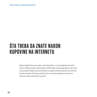 Vodič za kupce u elektronskoj trgovini 
48 
ŠTA TREBA DA ZNATE NAKON 
KUPOVINE NA INTERNETU 
Roba je stigla! Vreme je za radost i još malo pažnje – u ovom poglavlju saznaćete 
kako se razlikuje dostava robe kupljene od domać eg i inostranog prodavca, kao i koje 
vas procedure č ekaju od momenta kada ste uspeš no završ ili kupovinu, do momenta 
konačne isporuke. Na kraju, saznaćete da sva vaša potrošačka prava važe i na 
Internetu i kako možete da ih ostvarite. 
 