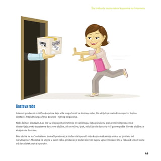 Šta treba da znate nakon kupovine na Internetu 
49 
Dostava robe 
Internet prodavnice obično kupcima daju više mogućnosti za dostavu robe, što uključuje metod transporta, brzinu 
dostave, mogućnost praćenja pošiljke i njenog osiguranja. 
Neki domaći prodavci, kao što su prodavci bele tehnike ili nameštaja, robu poručenu preko internet prodavnice 
dostavljaju preko sopstvene dostavne službe, ali se većina, ipak, odlučuje da dostavu vrši putem pošte ili neke službe za 
ekspresnu dostavu. 
Bez obzira na način dostave, domaći prodavac je dužan da isporuči robu kupcu najkasnĳ e u roku od 30 dana od 
naručivanja.2 Ako roba ne stigne u ovom roku, prodavac je dužan da vrati kupcu uplaćeni novac i to u roku od sedam dana 
od dana isteka roka isporuke. 
 