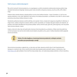 Vodič za kupce u elektronskoj trgovini 
Što se tiče inostranih internet prodavnica, na raspolaganju su obično standardna međunarodna dostava poštom (eng. 
standard international shipping) i dostava putem neke od službi za ekspresnu dostavu, kao što su DHL, UPS, FedEx i 
drugi. 
Prilikom izbora metoda dostave, obratite pažnju na to ko snosi troškove dostave – kupac ili prodavac, tj. da li je cena 
dostave uključena u cenu robe. Najčešće to nĳ e slučaj, ali se dešava da prodavci, za određenu vrstu robe ili u okviru nekih 
promocĳ a, preuzimaju troškove dostave na sebe. 
Standardna poštanska dostava je obično jeftinĳ a, ali je sporĳ a i često u manjoj meri osigurana od gubitka ili oštećenja. S 
druge strane, službe za ekspresnu dostavu obično su brže i pouzdanĳ e, ali i skuplje. Koju god varĳ antu da izaberete, od 
prodavca ćete dobiti identifi kacioni broj poslate pošiljke i adresu internet sajta, gde ćete, preko tog broja, moći da pratite 
njenu trenutnu lokacĳ u i status. 
Imajte u vidu da će roba, koju ste kupili preko inostrane internet prodavnice, po dolasku u Srbĳ u morati da prođe kroz 
carinski postupak, što znači da ćete možda morati dodatno da platite carinu, porez i troš kove š pedicĳ e (videti poglavlje 
Uvozne procedure). 
50 
Važno: Za robu kupljenu u inostranoj internet prodavnici, očekujte carinsku 
proceduru pre preuzimanja u zemlji. 
Zato je korisno da prodavcu naglasite da, uz robu koju vam šalje, obavezno priloži račun ili neki drugi dokument 
koji govori o vrednosti robe. Ovo je naročito bitno kada robu kupujete preko aukcĳ skih sajtova u inostranstvu (npr. 
http://ebay.com), gde pošiljalac često nĳ e fi rma koja prodaje robu, već osoba koja prodaje predmete u ličnom vlasništvu. 
 