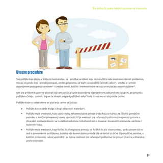 Šta treba da znate nakon kupovine na Internetu 
51 
Uvozne procedure 
Sve pošiljke koje stignu u Srbĳ u iz inostranstva, pa i pošiljka sa robom koju ste naručili iz neke inostrane internet prodavnice, 
moraju da prođu kroz carinski postupak, uređen propisima, od kojih su najvažnĳ i Carinski zakon14, Uredba o carinski 
dozvoljenom postupanju sa robom15 i Uredba o vrsti, količini i vrednosti robe na koju se ne plaćaju uvozne dažbine16. 
Ako ste prilikom kupovine odabrali da vam pošiljka bude dostavljena standardnom poštanskom uslugom, po prispeću 
pošiljke u Srbĳ u, carinski organ će obaviti pregled pošiljke i odlučiti da li ćete morati da platite carinu. 
Pošiljke koje su oslobođene od plaćanja carine uključuju: 
 Pošiljke koje sadrže knjige i drugi obrazovni materĳ al17; 
 Pošiljke male vrednosti, koje sadrže robu nekomercĳ alne prirode (roba koja se koristi za lične ili porodične 
potrebe, u količini primerenoj takvoj upotrebi) i čĳ a vrednost (ne računajući poštarinu) ne prelazi 50 evra u 
dinarskoj protivvrednosti, sa izuzetkom alkohola i alkoholnih pića, duvana i duvanskih proizvoda, parfema i 
toaletnih voda; 
 Pošiljke male vrednosti, koje fi zička lica besplatno primaju od fi zičkih lica iz inostranstva, pod uslovom da se 
radi o povremenim pošiljkama, da roba nĳ e komercĳ alne prirode (da se koristi za lične ili porodične potrebe, u 
količini primerenoj takvoj upotrebi) i da njena vrednost (ne računajući poštarinu) ne prelazi 70 evra u dinarskoj 
protivvrednosti. 
 