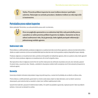 Šta treba da znate nakon kupovine na Internetu 
53 
Važno: Proverite prilikom kupovine ko snosi troš kove dostave i pod kojim 
uslovima. Računajte na carinsku proceduru i dodatne troš kove za robu koja stiž e 
iz inostranstva. 
Potrošačka prava nakon kupovine 
Niste zadovoljni? Ne brinite, sva vaša potrošačka prava važe i na Internetu. 
Kroz ovo poglavlje upoznaćete se sa zakonima koji š tite vaš a potroš ač ka prava, 
a posebno sa vaš im pravima prilikom kupovine na daljinu. Saznaćete na šta se 
odnosi saobraznost robe, šta je garancija, kako izgleda postupak reklamacije i 
jednostranog raskida ugovora. 
Saobraznost robe 
Prema Zakonu o zaštiti potrošača, prodavac je odgovoran za saobraznost robe onome što je ugovoreno, odnosno da roba funkcioniše u 
skladu sa svojom namenom, da ima one karakteristike koje ima roba iste vrste i da ima posebna svojstva zbog kojih je kupac nabavlja. 
Prodavac odgovara za nesaobraznost robe u periodu od dve godine od zaključenja ugovora, dok se za polovnu robu može ugovoriti 
kraći rok u kome prodavac odgovara za nesaobraznost, ali ne kraći od godinu dana. 
Ako isporučena roba ne odgovara onome što ste naručili, imate pravo da zahtevate od prodavca da vam, bez naknade, popravi 
ili zameni robu u razumnom roku. Takođe, u određenim situacĳ ama možete tražiti umanjenje cene ili čak odustati od kupovine tj. 
raskinuti ugovor. 
Garancija 
Garancĳ a je dodatni stimulans koji prodavci mogu da pruže kupcima, u nameri da ih pridobĳ u da se odluče za njihovu robu. 
Prema Zakonu o zaštiti potrošača, garancĳ om se smatra svaka izjava, kojom se daje obećanje u vezi sa robom i pravno je 
obavezujuća, pod uslovima koji su navedeni u izjavi, kao i prilikom oglašavanja te robe. 
Garantni list može biti u pisanom ili elektronskom obliku. On sadrži sve podatke iz garancĳ e, napisane jasnim i lako razumljivim 
jezikom, i mora vam se dostaviti na zahtev. 
 