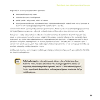 Šta treba da znate nakon kupovine na Internetu 
55 
Mogući načini za davanje izjave o raskidu ugovora su: 
 samostalno formulisanje izjave; 
 upotreba obrasca za raskid ugovora; 
 povraćaj robe – ako je u roku, smatra se izjavom; 
 popunjavanje i dostavljanje obrasca na veb-sajtu prodavca u elektronskom obliku (u ovom slučaju, prodavac je 
dužan da vam bez odlaganja pošalje potvrdu o prĳ emu izjave o raskidu). 
Jednostranim raskidom ugovora prestaju obaveze ugovornih strana. Prodavac je dužan da vam bez odlaganja vrati iznos 
koji ste platili po osnovu ugovora, a najkasnĳ e u roku od 30 dana od dana prĳ ema izjave o jednostranom raskidu. 
Kod ugovora o prodaji robe, prodavac je dužan da vam vrati sredstva koja ste platili kada ste primili ili preuzeli robu, 
koju je po osnovu ugovora isporučio, odnosno kada primi dokaz da ste mu poslali robu nazad (bez obzira na to šta se 
prvo uradili). Ako ste pre isteka roka za jednostrani raskid ugovora primili robu (ili lice za koga ste robu naručili), dužni 
ste da robu pošaljete ili predate prodavcu (ili licu koje je prodavac ovlastio) u roku od 14 dana od dana slanja izjave o 
jednostranom raskidu ugovora, osim ako je prodavac ponudio da sâm preuzme robu od vas. Kao kupac, jedini trošak koji 
snosite je neposredan trošak vraćanja robe trgovcu. 
U slučaju da jednostrano raskinete ugovor na daljinu, prestaje pravno dejstvo svih povezanih ugovora (ukoliko ih je bilo), 
bez dodatnih troškova za vas. 
Roba kupljena putem Interneta mora da stigne u roku od 30 dana od dana 
kupovine. Imate pravo na reklamaciju robe ili usluge kupljene na daljinu, kao i 
moguć nost jednostranog raskida ugovora u roku od 14 dana od dana kupovine, 
i to bez obrazlož enja. Rač unajte na troš kove povraćaja robe prodavcu u sluč aju 
raskida ugovora. 
 