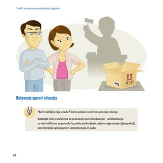 Vodič za kupce u elektronskoj trgovini 
Rešavanje spornih situacija 
56 
Neš to ozbiljno nije u redu? Samo polako i smireno, postoje reš enja. 
Saznajte više o nač inima za reš avanje spornih situacija – od obrać anja 
savetovalištima za potrošače, preko podnošenja prijave odgovarajućoj inspekciji, 
do reš avanja spora putem posredovanja ili suda. 
 