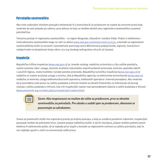 Šta treba da znate nakon kupovine na Internetu 
57 
Potrošačka savetovališta 
Ako niste zadovoljni ishodom postupka reklamacĳ e ili u komunikacĳ i sa prodavcem ne uspete da ostvarite pravo koje 
smatrate da vam pripada po zakonu, prva adresa na koju se možete obratiti jesu regionalna savetovališta za pomoć 
potrošačima. 
Trenutno postoje tri regionalna savetovališta – za region Beograda, Vojvodine i ostatka Srbĳ e. Podaci o telefonima i 
imejl adresama savetovališta mogu se naći na adresi www.mpt.gov.rs/articles/view/13/2535, a kontakt sa regionalnim 
savetovalištima može se ostvariti i posredstvom pozivnog centra Ministarstva poljoprivrede, trgovine, šumarstva i 
vodoprivrede na besplatnom broju 0800-103-104 (svakog radnog dana od 9 do 16 časova). 
Inspekcije 
Republička tržišna inspekcĳ a (www.mpt.gov.rs) je, između ostalog, nadležna za kontrolu u cilju zaštite potošača, 
nadzor prometa robe i usluga, kontrolu kvaliteta industrĳ sko-neprehrambenih proizvoda, kontrolu upotrebe robnih 
i uslužnih žigova, znaka kvaliteta i oznake porekla proizvoda. Republička turistička inspekcĳ a (www.merr.gov.rs) je 
nadležna za nadzor pružanja usluga u turizmu, dok je Republička agencĳ a za elektronske komunikacĳ e (www.ratel.rs) 
nadležna za kontrolu usluga telekomunikacionih operatora, kablovskih operatera i internet provajdera. Ako smatrate 
da je povređeno vaše pravo na zaštitu podataka o ličnosti možete se obratiti Povereniku za informacĳ e od javnog 
značaja i zaštitu podataka o ličnosti, koji vrši inspekcĳ ski nadzor nad sprovođenjem Zakona o zaštiti podataka o ličnosti 
(www.poverenik.org.rs/index.php/sr/inspekcĳ ski-nadzor.html). 
Savet: Ako nesporazum ne možete da rešite sa prodavcem, prvo se obratite 
savetovalištu za potrošače. Pre ulaska u sudski spor sa prodavcem, obavezno se 
posavetujte sa advokatom. 
Svaka od pomenutih službi ima sopstvena pravila po kojima postupa, a koja su uređena posebnim zakonima. Inspekcĳ ski 
postupak možete da pokrenete lično, slanjem prĳ ave nadležnoj službi. U većini slučajeva, prĳ ave možete podneti putem 
telefona ili elektronske pošte, ali je najbolje prvo stupiti u kontakt sa regionalnim centrom za zaštitu potrošača, koji će 
vas najbolje uputiti u način za ostvarivanje vaših prava. 
 