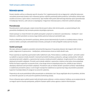 Vodič za kupce u elektronskoj trgovini 
Rešavanje sporova 
Postoji nekoliko načina za rešavanje spornih situacĳ a. Prvi i najjednostavnĳ i je da se dogovorite i zaključite takozvano 
vansudsko poravnanje (ovakav način rešavanja sporova najčešće predstavlja jedino praktično i prihvatljivo rešenje kada 
se jedna od strana u sporu nalazi u inostranstvu). Spor možete rešiti putem alternativnog rešavanja spora (posredovanje 
ili medĳ acĳ a). Naravno, uvek vam je na raspolaganju i mogućnost rešavanja spora u redovnom sudskom postupku. 
Posredovanje 
Posredovanje je svaki postupak u kojem strane žele da sporni odnos reše mirnim putem, uz pomoć jednog ili više 
posrednika (medĳ atora), koji stranama pomažu da postignu sporazum. 
Ovakvi postupci su manje formalni od sudskih postupaka i propisani su Zakonom o posredovanju – medĳ acĳ i18, kao i 
Zakonom o zaštiti potrošača na osnovu koga možete pokrenuti takozvani potrošački spor. 
Pravila su fl eksibilna, bez formalnih saslušanja, obimne pisane dokumentacĳ e ili pravila za izvođenje dokaza. Kako je 
osnovno načelo u postupku samoodlučivanje stranaka, postupak se može prilagoditi svakoj spornoj situacĳ i. 
Sudski postupak 
Ako spor, odnosno nesuglasicu povodom ostvarenja bilo kog prava ili ispunjenja obaveze nĳ e moguće rešiti mirnim 
putem, dogovorom ili sporazumno – medĳ acĳ om, zainteresovana strana se može obratiti sudu. 
Proces sporenja se započinje upućivanjem tužbe nadležnom sudu. Prema Zakonu o uređenju sudova19, privredni sudovi 
su nadležni za sporove između domaćih i inostranih privrednih društava, preduzeća, zadruga i preduzetnika i njihovih 
asocĳ acĳ a (privredni subjekti), u sporovima koji nastanu između privrednih subjekata i drugih pravnih lica u obavljanju 
delatnosti privrednih subjekata. Privredni sud je takođe nadležan u sporovima u kojima se kao jedna strana pojavljuje 
fi zičko lice koje je suparničar sa pravnim licem, a kao druga strana se pojavljuje pravno lice, ukoliko je spor nastao u 
obavljanju delatnosti ovih privrednih subjekata. Privrednom sudu se možete obratiti i povodom izvršenja i obezbeđenja 
iz nadležnosti privrednih sudova. U svim drugim slučajevima nadležnost za sporove koji mogu da proisteknu povodom 
kupovine ili prodaje dobara ili usluga je na osnovnim sudovima. 
Preporuka je da se pre podnošenja tužbe posavetujete sa advokatom, kao i da ga angažujete ako je to potrebno, da biste 
na vreme bili upoznati sa svim pravnim aspektima konkretnog slučaja. 
Proces rešavanja spora sudskim putem može da bude veoma zahtevan u smislu vremena i troškova, pa se preporučuje da 
se moguće sporne situacĳ e preduprede, pažljivim čitanjem opštih uslova ugovora i dobrim informisanjem. 
58 
 