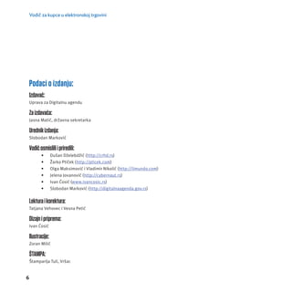 Vodič za kupce u elektronskoj trgovini 
Podaci o izdanju: 
Izdavač: 
Uprava za Digitalnu agendu 
Za izdavača: 
Jasna Matić, državna sekretarka 
Urednik izdanja: 
Slobodan Marković 
Vodič osmislili i priredili: 
6 
• Dušan Dželebdžić (http://crhd.rs) 
• Žarko Ptiček (http://pticek.com) 
• Olga Maksimović i Vladimir Nikolić (http://limundo.com) 
• Jelena Jovanović (http://cybernaut.rs) 
• Ivan Ćosić (www.ivancosic.rs) 
• Slobodan Marković (http://digitalnaagenda.gov.rs) 
Lektura i korektura: 
Tatjana Vehovec i Vesna Petić 
Dizajn i priprema: 
Ivan Ćosić 
Ilustracije: 
Zoran Milić 
ŠTAMPA: 
Štamparĳ a Tuli, Vršac 
 