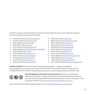 7 
Priređivači izražavaju zahvalnost sledećim stručnjacima i internet trgovcima, koji su svojim sugestĳ ama pomogli u 
stvaranju ovog vodiča (po abecednom redosledu): 
• Aleksadar Birovljev (http://bancaintesa.rs) 
• Branislava Gajić (http://infostud.com) 
• Dejan Bizinger (http://karike.com) 
• Dejan Nikolić (http://njuz.net) 
• prof. dr Dragan Prlja (http://prlja.info) 
• Dragan Varagić (http://draganvaragic.com/weblog) 
• Dušan Stoičević (http://sk.rs) 
• Dušica Đorđević (http://mpt.gov.rs) 
• Goran Aničić (http://personalmag.rs) 
• Ivan Rečević (http://hugemedia.rs) 
• Jasmin Šečić (http://jasminsecic.rs) 
• Ljiljana Stanković (http://mpt.gov.rs) 
• Marko Carević (http://telenor.rs) 
• Marko Herman (http://markoherman.info) 
• Milan Cvetković (http://mpt.gov.rs) 
• Milka Vučićević (http://mfi n.gov.rs) 
• Nebojša Đurić (http://etrgovina.org) 
• Nevena Ružić (http://poverenik.rs) 
• Slavko Ilić (http://slavkoilic.com) 
• Stefan Lazarević (http://mfi n.gov.rs) 
• Stevan Majstorović (http://tribune.majlab.com) 
• Veljko Smiljanić (http://mpt.gov.rs) 
• Vladimir Marković (http://qvoucher.rs) 
• prof. dr Zlatko Stefanović (http://pravnifakutet.rs) 
U vodiču su korišćeni delovi teksta iz dodatka časopisa Sveta kompjutera – „eTrgovina za početnike“ 
(www.sk.rs/fi les/sk201101um.pdf, januar 2010), kao i brošura pod nazivom „Vodič za kupovinu preko Interneta“ 
u izdanju Ministarstva za trgovinu i usluge (http://mpt.gov.rs/postavljen/163/etrgovina-vodic.pdf, oktobar 2009). 
Ovaj vodič objavljen je pod Creative Commons licencom BY-NC-SA 3.0, koja dozvoljava 
nekomercĳ alnu upotrebu, uz obavezno navođenje izvora. Ako koristite delove ovog vodiča u 
svom delu, preradu morate da distribuirate pod istom ili sličnom licencom. Tekst licence u celini 
je dostupan na adresi http://creativecommons.org/licenses/by-nc-sa/3.0/rs/ 
Ovaj vodič u elektronskom obliku možete preuzeti na adresi http://digitalnaagenda.gov.rs/ekupovina 
 