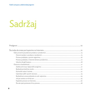 Vodič za kupce u elektronskoj trgovini 
8 
Sadržaj 
Predgovor ....................................................................................................................................................10 
Šta treba da znate pre kupovine na Internetu .......................................................................................12 
Kako proveriti pouzdanost prodavca i prodavnice ...................................................................................................14 
Osnovni podaci o prodavcu i prodavnici ..............................................................................................................15 
Provera podataka u javnim registrima ...................................................................................................................16 
Provera podataka o internet domenu prodavnice ..............................................................................................17 
Iskustva drugih kupaca.............................................................................................................................................18 
Osnovno o bezbednosti .................................................................................................................................................21 
Zaštita od virusa i špijunskih programa ................................................................................................................21 
Bezbednost bežične mreže .................................................................................................................................... 22 
Korisnički nalozi i lozinke ........................................................................................................................................ 22 
Upotreba tuđih i javnih računara .......................................................................................................................... 23 
Bezbednost unosa podataka na veb-sajtovima .................................................................................................24 
Još par saveta za mirniji san ................................................................................................................................... 25 
Najčešće prevare na Internetu ..............................................................................................................................26 
Šta ako ipak postanete žrtva prevare ...................................................................................................................28 
 