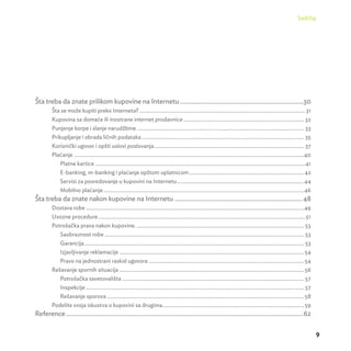 Sadržaj 
9 
Šta treba da znate prilikom kupovine na Internetu .............................................................................30 
Šta se može kupiti preko Interneta? ............................................................................................................................31 
Kupovina sa domaće ili inostrane internet prodavnice .......................................................................................... 32 
Punjenje korpe i slanje narudžbine ............................................................................................................................. 33 
Prikupljanje i obrada ličnih podataka ......................................................................................................................... 35 
Korisnički ugovor i opšti uslovi poslovanja ................................................................................................................ 37 
Plaćanje ............................................................................................................................................................................40 
Platne kartice .............................................................................................................................................................41 
E-banking, m-banking i plaćanje opštom uplatnicom ......................................................................................42 
Servisi za posredovanje u kupovini na Internetu ...............................................................................................44 
Mobilno plaćanje ......................................................................................................................................................46 
Šta treba da znate nakon kupovine na Internetu ............................................................................... 48 
Dostava robe ...................................................................................................................................................................49 
Uvozne procedure ...........................................................................................................................................................51 
Potrošačka prava nakon kupovine. ............................................................................................................................. 53 
Saobraznost robe ..................................................................................................................................................... 53 
Garancija .................................................................................................................................................................... 53 
Izjavljivanje reklamacije ..........................................................................................................................................54 
Pravo na jednostrani raskid ugovora ....................................................................................................................54 
Rešavanje spornih situacija ..........................................................................................................................................56 
Potrošačka savetovališta ........................................................................................................................................ 57 
Inspekcije ................................................................................................................................................................... 57 
Rešavanje sporova ...................................................................................................................................................58 
Podelite svoja iskustva o kupovini sa drugima ..........................................................................................................59 
Reference ....................................................................................................................................................62 
 