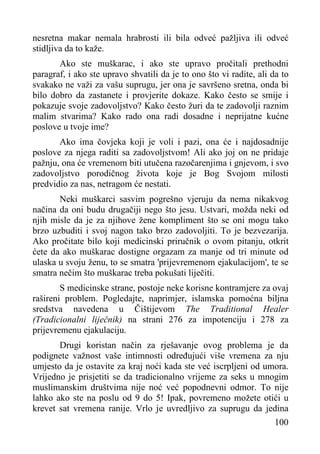 nesretna makar nemala hrabrosti ili bila odveć pažljiva ili odveć
stidljiva da to kaže.
Ako ste muškarac, i ako ste upravo pročitali prethodni
paragraf, i ako ste upravo shvatili da je to ono što vi radite, ali da to
svakako ne važi za vašu suprugu, jer ona je savršeno sretna, onda bi
bilo dobro da zastanete i provjerite dokaze. Kako često se smije i
pokazuje svoje zadovoljstvo? Kako često žuri da te zadovolji raznim
malim stvarima? Kako rado ona radi dosadne i neprijatne kućne
poslove u tvoje ime?
Ako ima čovjeka koji je voli i pazi, ona će i najdosadnije
poslove za njega raditi sa zadovoljstvom! Ali ako joj on ne pridaje
pažnju, ona će vremenom biti utučena razočarenjima i gnjevom, i svo
zadovoljstvo porodičnog života koje je Bog Svojom milosti
predvidio za nas, netragom će nestati.
Neki muškarci sasvim pogrešno vjeruju da nema nikakvog
načina da oni budu drugačiji nego što jesu. Ustvari, možda neki od
njih misle da je za njihove žene kompliment što se oni mogu tako
brzo uzbuditi i svoj nagon tako brzo zadovoljiti. To je bezvezarija.
Ako pročitate bilo koji medicinski priručnik o ovom pitanju, otkrit
ćete da ako muškarac dostigne orgazam za manje od tri minute od
ulaska u svoju ženu, to se smatra 'prijevremenom ejakulacijom', te se
smatra nečim što muškarac treba pokušati liječiti.
S medicinske strane, postoje neke korisne kontramjere za ovaj
rašireni problem. Pogledajte, naprimjer, islamska pomoćna biljna
sredstva navedena u Čištijevom The Traditional Healer
(Tradicionalni liječnik) na strani 276 za impotenciju i 278 za
prijevremenu ejakulaciju.
Drugi koristan način za rješavanje ovog problema je da
podignete važnost vaše intimnosti određujući više vremena za nju
umjesto da je ostavite za kraj noći kada ste već iscrpljeni od umora.
Vrijedno je prisjetiti se da tradicionalno vrijeme za seks u mnogim
muslimanskim društvima nije noć već popodnevni odmor. To nije
lahko ako ste na poslu od 9 do 5! Ipak, povremeno možete otići u
krevet sat vremena ranije. Vrlo je uvredljivo za suprugu da jedina
100

 