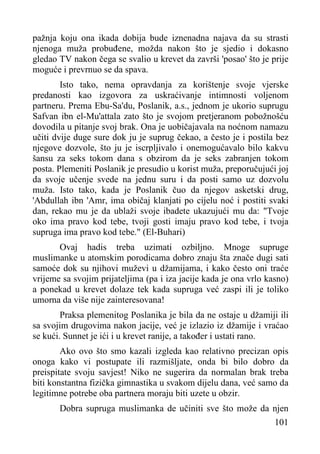 pažnja koju ona ikada dobija bude iznenadna najava da su strasti
njenoga muža probuđene, možda nakon što je sjedio i dokasno
gledao TV nakon čega se svalio u krevet da završi 'posao' što je prije
moguće i prevrnuo se da spava.
Isto tako, nema opravdanja za korištenje svoje vjerske
predanosti kao izgovora za uskraćivanje intimnosti voljenom
partneru. Prema Ebu-Sa'du, Poslanik, a.s., jednom je ukorio suprugu
Safvan ibn el-Mu'attala zato što je svojom pretjeranom pobožnošću
dovodila u pitanje svoj brak. Ona je uobičajavala na noćnom namazu
učiti dvije duge sure dok ju je suprug čekao, a često je i postila bez
njegove dozvole, što ju je iscrpljivalo i onemogućavalo bilo kakvu
šansu za seks tokom dana s obzirom da je seks zabranjen tokom
posta. Plemeniti Poslanik je presudio u korist muža, preporučujući joj
da svoje učenje svede na jednu suru i da posti samo uz dozvolu
muža. Isto tako, kada je Poslanik čuo da njegov asketski drug,
'Abdullah ibn 'Amr, ima običaj klanjati po cijelu noć i postiti svaki
dan, rekao mu je da ublaži svoje ibadete ukazujući mu da: "Tvoje
oko ima pravo kod tebe, tvoji gosti imaju pravo kod tebe, i tvoja
supruga ima pravo kod tebe." (El-Buhari)
Ovaj hadis treba uzimati ozbiljno. Mnoge supruge
muslimanke u atomskim porodicama dobro znaju šta znače dugi sati
samoće dok su njihovi muževi u džamijama, i kako često oni traće
vrijeme sa svojim prijateljima (pa i iza jacije kada je ona vrlo kasno)
a ponekad u krevet dolaze tek kada supruga već zaspi ili je toliko
umorna da više nije zainteresovana!
Praksa plemenitog Poslanika je bila da ne ostaje u džamiji ili
sa svojim drugovima nakon jacije, već je izlazio iz džamije i vraćao
se kući. Sunnet je ići i u krevet ranije, a također i ustati rano.
Ako ovo što smo kazali izgleda kao relativno precizan opis
onoga kako vi postupate ili razmišljate, onda bi bilo dobro da
preispitate svoju savjest! Niko ne sugerira da normalan brak treba
biti konstantna fizička gimnastika u svakom dijelu dana, već samo da
legitimne potrebe oba partnera moraju biti uzete u obzir.
Dobra supruga muslimanka de učiniti sve što može da njen
101

 