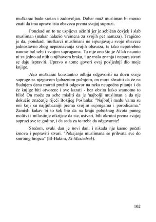 muškarac bude sretan i zadovoljan. Dobar muž musliman bi morao
znati da ima upravo istu obavezu prema svojoj supruzi.
Ponekad on to ne uspijeva učiniti jer je sebičan čovjek i slab
musliman (makar nalazio vremena za svojih pet namaza). Tragično
je da, ponekad, muškarci muslimani ne ispunjavaju svoje obaveze
jednostavno zbog nepoznavanja svojih obaveza, te tako nepotrebno
nanose bol sebi i svojim suprugama. To nije ono što je Allah naumio
ni za jedno od njih u njihovom braku, i uz malo znanja i napora stvari
se daju ispraviti. Upravo o tome govori ovaj posljednji dio moje
knjige.
Ako muškarac konstantno odbija odgovoriti na dovu svoje
supruge za njegovom ljubaznom pažnjom, on mora shvatiti da će na
Sudnjem danu morati pružiti odgovor na neka neugodna pitanja i da
će knjige biti otvorene i sve kazati - bez obzira kako sramotno to
bilo! On može za sebe misliti da je 'najbolji musliman a da nje
dokučio značenje riječi Božijeg Poslanka: "Najbolji među vama su
oni koji su najljubazniji prema svojim suprugama i porodicama."
Zamisli kakav bi to šok bio da na kraju pobožnog života punog
molitvi i milostinje otkrijete da ste, ustvari, bili okrutni prema svojoj
supruzi sve te godine, i da sada za to treba da odgovarate!
Srećom, svaki dan je novi dan, i nikada nje kasno početi
iznova i popraviti stvari. "Pokajanje muslimana se prihvata sve do
smrtnog hropca" (El-Hakim, El-Mustedrek).

102

 