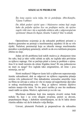 SEKSUALNI PROBLEMI
Što žena osjeća veću želju, bit će poželjnija. (Ibn-Kutejbe,
'Ujunu 'l-ahbar)
Da Allah podari vječni spas i blaženstvo onima koji znaju
kako da poljube nježno lice na prefinjen način, da nježno
zagrle vitki stas i da u najslađu stidnicu uđu s odgovarajućom
vještinom! (Imam Es-Sujuti, Kitabu 'l-idah fi 'ilmi 'n-nikah)
Općerašireno uvjerenje je da seksualni problemi prisutni u
društvu generalno ne postoje u muslimanskoj zajednici ili da su vrlo
rijetki. Nažalost, poremećaji koje su iskusile mnoge muslimanske
porodice u posljednjoj generaciji, učinili su da ova ružičasta procjena
obično ne stoji.
Jedan od tih problema kod nekih muževa je zbunjenost time
što seks, koji je tako veliki užitak za njih, ne izgleda tako privlačan
za njihove supruge. Oni se počinju pitati u čemu je problem s njima.
Jesu li to imali nesreću da ožene frigidnu ženu? Ili ona jednostavno
ne mari za njega? Sve izgleda tako enigmatično, ali žene i jesu
misterija, zar ne?
Siroti muškarci! Odgovor često leži u njihovom nepoznavanju
ženske seksualnosti, dok su odgovori na njihova zagonetna pitanja
uistinu vrlo jednostavni! One dekadentne senzualne američke žene
na filmu ne uživaju u seksu ni više ni manje od najpoštenije djevojke
iz nekog muslimanskog sela - Bog je njihove intimne dijelove
načinio manje-više istim. To što pravi razliku je ono što muškarac
nauči raditi sa njima. Muževi, uglavnom je sve do vas.
Musliman muškarac koji ima namjeru stvoriti sretan brak
trebalo bi, kao i sa svim drugim stvarima, početi sa dovom,
prepuštanjem Bogu, i dubokim razmišljanjem, ne da bi lakše donio
vlastitu odluku već da bi dokučio volju Božiju.
Ustvari, plemeniti Poslanik je preporučivao da seksualnu
103

 