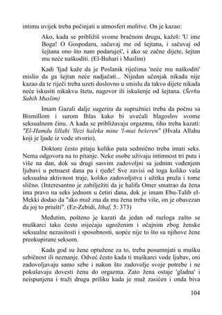 intimu uvijek treba počinjati u atmosferi molitve. On je kazao:
Ako, kada se približiš svome bračnom drugu, kažeš: 'U ime
Boga! O Gospodaru, sačuvaj me od šejtana, i sačuvaj od
šejtana ono što nam podaruješ', i ako se začne dijete, šejtan
mu neće naškoditi. (El-Buhari i Muslim)
Kadi 'Ijad kaže da je Poslanik riječima 'neće mu naškoditi'
mislio da ga šejtan neće nadjačati... Nijedan učenjak nikada nije
kazao da te riječi treba uzeti doslovno u smislu da takvo dijete nikada
neće iskusiti nikakvu štetu, nagovor ili iskušenje od šejtana. (Šerhu
Sahih Muslim)
Imam Gazali dalje sugerira da supružnici treba da počnu sa
Bismillom i surom Ihlas kako bi uvećali blagoslov svome
seksualnom činu. A kada se približavaju orgazmu, tiho treba kazati:
"El-Hamdu lillahi 'llezi haleka mine 'l-mai bešeren" (Hvala Allahu
koji je ljude iz vode stvorio).
Doktore često pitaju koliko puta sedmično treba imati seks.
Nema odgovora na to pitanje. Neke osobe uživaju intimnost tri puta i
više na dan, dok su drugi sasvim zadovoljni sa jednim vođenjem
ljubavi u petnaest dana pa i rjeđe! Sve zavisi od toga koliko vaša
seksualna aktivnost traje, koliko zadovoljstva i užitka pruža i tome
slično. (Interesantno je zabilježiti da je halifa Omer smatrao da žena
ima pravo na seks jednom u četiri dana, dok je imam Ebu-Talib elMekki dodao da "ako muž zna da mu žena treba više, on je obavezan
da joj to priušti". (Ez-Zebidi, Ithaf, 5: 373)
Međutim, pošteno je kazati da jedan od razloga zašto se
muškarci tako često osjećaju ugroženim i očajnim zbog ženske
seksualne nezasitosti i sposobnosti, uopće nije to što su njihove žene
preokupirane seksom.
Kada god su žene optužene za to, treba posumnjati u mušku
sebičnost ili neznanje. Odveć često kada ti muškarci vode ljubav, oni
zadovoljavaju samo sebe i nakon što zadovolje svoje potrebe i ne
pokušavaju dovesti ženu do orgazma. Zato žena ostaje 'gladna' i
neispunjena i traži drugu priliku kada je muž zasićen i onda biva
104

 