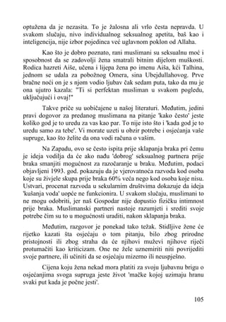 optužena da je nezasita. To je žalosna ali vrlo česta nepravda. U
svakom slučaju, nivo individualnog seksualnog apetita, baš kao i
inteligencija, nije izbor pojedinca već uglavnom poklon od Allaha.
Kao što je dobro poznato, rani muslimani su seksualnu moć i
sposobnost da se zadovolji žena smatrali bitnim dijelom muškosti.
Rodica hazreti Aiše, učena i lijepa žena po imenu Aiša, kći Talhina,
jednom se udala za pobožnog Omera, sina Ubejdullahovog. Prve
bračne noći on je s njom vodio ljubav čak sedam puta, tako da mu je
ona ujutro kazala: "Ti si perfektan musliman u svakom pogledu,
uključujući i ovaj!"
Takve priče su uobičajene u našoj literaturi. Međutim, jedini
pravi dogovor za predanog muslimana na pitanje 'kako često' jeste
koliko god je to uredu za vas kao par. To nije isto što i 'kada god je to
uredu samo za tebe'. Vi morate uzeti u obzir potrebe i osjećanja vaše
supruge, kao što želite da ona vodi računa o vašim.
Na Zapadu, ovo se često ispita prije sklapanja braka pri čemu
je ideja vodilja da će ako nađu 'dobrog' seksualnog partnera prije
braka smanjiti mogućnost za razočaranje u braku. Međutim, podaci
objavljeni 1993. god. pokazuju da je vjerovatnoća razvoda kod osoba
koje su živjele skupa prije braka 60% veća nego kod osoba koje nisu.
Ustvari, procenat razvoda u sekularnim društvima dokazuje da ideja
'kušanja voda' uopće ne funkcionira. U svakom slučaju, muslimani to
ne mogu odobriti, jer naš Gospodar nije dopustio fizičku intimnost
prije braka. Muslimanski partneri nastoje razumjeti i srediti svoje
potrebe čim su to u mogućnosti uraditi, nakon sklapanja braka.
Međutim, razgovor je ponekad tako težak. Stidljive žene će
rijetko kazati šta osjećaju o tom pitanju, bilo zbog prirodne
pristojnosti ili zbog straha da će njihovi muževi njihove riječi
protumačiti kao kriticizam. One ne žele uznemiriti niti povrijediti
svoje partnere, ili učiniti da se osjećaju mizerno ili neuspješno.
Cijena koju žena nekad mora platiti za svoju ljubavnu brigu o
osjećanjima svoga supruga jeste život 'mačke kojoj uzimaju hranu
svaki put kada je počne jesti'.
105

 