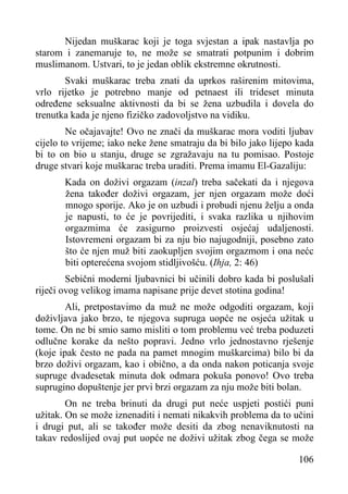 Nijedan muškarac koji je toga svjestan a ipak nastavlja po
starom i zanemaruje to, ne može se smatrati potpunim i dobrim
muslimanom. Ustvari, to je jedan oblik ekstremne okrutnosti.
Svaki muškarac treba znati da uprkos raširenim mitovima,
vrlo rijetko je potrebno manje od petnaest ili trideset minuta
određene seksualne aktivnosti da bi se žena uzbudila i dovela do
trenutka kada je njeno fizičko zadovoljstvo na vidiku.
Ne očajavajte! Ovo ne znači da muškarac mora voditi ljubav
cijelo to vrijeme; iako neke žene smatraju da bi bilo jako lijepo kada
bi to on bio u stanju, druge se zgražavaju na tu pomisao. Postoje
druge stvari koje muškarac treba uraditi. Prema imamu El-Gazaliju:
Kada on doživi orgazam (inzal) treba sačekati da i njegova
žena također doživi orgazam, jer njen orgazam može doći
mnogo sporije. Ako je on uzbudi i probudi njenu želju a onda
je napusti, to će je povrijediti, i svaka razlika u njihovim
orgazmima će zasigurno proizvesti osjećaj udaljenosti.
Istovremeni orgazam bi za nju bio najugodniji, posebno zato
što će njen muž biti zaokupljen svojim orgazmom i ona nećc
biti opterećena svojom stidljivošću. (Ihja, 2: 46)
Sebični moderni ljubavnici bi učinili dobro kada bi poslušali
riječi ovog velikog imama napisane prije devet stotina godina!
Ali, pretpostavimo da muž ne može odgoditi orgazam, koji
doživljava jako brzo, te njegova supruga uopće ne osjeća užitak u
tome. On ne bi smio samo misliti o tom problemu već treba poduzeti
odlučne korake da nešto popravi. Jedno vrlo jednostavno rješenje
(koje ipak često ne pada na pamet mnogim muškarcima) bilo bi da
brzo doživi orgazam, kao i obično, a da onda nakon poticanja svoje
supruge dvadesetak minuta dok odmara pokuša ponovo! Ovo treba
suprugino dopuštenje jer prvi brzi orgazam za nju može biti bolan.
On ne treba brinuti da drugi put neće uspjeti postići puni
užitak. On se može iznenaditi i nemati nikakvih problema da to učini
i drugi put, ali se također može desiti da zbog nenaviknutosti na
takav redoslijed ovaj put uopće ne doživi užitak zbog čega se može
106

 