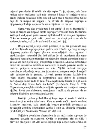osjećati postiđenim ili misliti da nije uspio. To je, ujedno, vrlo često
razlog zašto muškarac koji nije umoran i koga ne sprječava ništa
drugo ipak ne pokušava ništa više od svog brzog zadovoljstva. On se
boji da bi mogao ne uspjeti i ne shvata da njegova supruga o
njegovom pokušaju uopće neće razmišljati na isti način!
Nema veze ako ovoga puta i 'ne uspije' ili 'osjeti frustraciju' i
neka se prisjeti da njegova sirota supruga vjerovatno bude frustrirana
svaki put kad joj on priđe ako on ejakulira dok se ona još zagrijava!
Neka se samo prisjeti zašto pokušava po drugi put - ne da bi
zadovoljio sebe, već da bi malo užitka pružio i njoj.
Druga sugestija koja često pomaže je da par prevaziđe svoj
stid dovoljno da supruga počne prakticirati tehniku nježnog stezanja
njegovog penisa tik ispod glavića, zaustavljajući tako orgazam i
produžavajući seksualni čin. Isti efekat će biti postignut ako ugao
njegovog penisa bude promijenjen njegovim blagim guranjem nadole
gotovo do pozicije u kojoj mu postaje neugodno. Muževo uzbuđenje
može biti smanjeno mentalnim naporom: on može pokušati misliti o
nečemu potpuno nevezanom za seks. Vješti muževi razvijaju
sposobnost odgađanja orgazma jednostavno snagom volje, kazujući
sebi odlučno da je prerano. Ustvari, prema imamu Ez-Zebidiju:
"Neki snažni muškarci se kontroliraju tako dobro da orgazam
doživljavaju samo kada to žele. Šta čovjek može kazati za njih osim
da "Allah daje kome hoće šta hoće!" (Ez-Zebidi, Ithaf, 5: 373).
Nepotrebno je naglašavati da ova rijetka sposobnost zahtijeva mnogo
vježbe. Život pun duhovnog nastojanja i molitve de pomoći da se
osigura disciplina potrebna za takvo što.
Postoji i jedno psihološko rješenje koje se može koristiti u
kombinaciji sa ovim tehnikama. Ono se može naći u tradicionalnoj
islamskoj medicini, koja propisuje lepezu prirodnih pomagala za
povećanje ženskog seksualnog užitka i time za ubrzanje orgazma.
(Vidi Čištijev Traditional Healer, str. 285-93).
Najčešća popularna alternativa je da muž svoju suprugu do
orgazma dovede milovanjem. Ovdje je potrebno biti osjetljiv i
pravilno procijeniti jer vrlo često supruga nije uopće raspoložena, ili
107

 