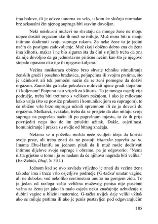 ima bolove, ili je odveć umorna za seks, u kom će slučaju normalan
brz seksualni čin njenog supruga biti sasvim dovoljan.
Neki neiskusni muževi ne shvataju da mnoge žene ne mogu
uopće dostići orgazam ako ih muž ne miluje. Muž mora biti u stanju
intimno dodirnuti svoju suprugu rukom. Za neke žene to je jedini
način da postignu zadovoljenje. Muž (koji obično dobro zna da žena
ima klitoris, makar i ne bio siguran šta da čini s njim!) treba da zna
da nije dovoljno da ga jednostavno pritisne nečim kao što je njegovo
stopalo opasano oko nje ili njegovo koljeno.
Većina muškaraca obično brzo shvate tehniku stimuliranja
ženskih grudi i posebno bradavica, poljupcima ili svojim prstima, što
je učinkovit ali tek pomoćni način da se ženi pomogne da doživi
orgazam. Zamislite ga kako pokušava milovati njene grudi stopalom
ili koljenom! Potpuno isto vrijedi za klitoris. To je mnogo osjetljivije
područje, treba biti tretirano s velikom pažnjom, i ako je milovano
kako valja (što se postiže praksom i komunikacijom sa suprugom), to
će obično vrlo brzo suprugu učiniti spremnom ili će je dovesti do
orgazma. Muškarci, svakako, treba da se prisjete da ako miluju svoje
supruge na pogrešan način ili po pogrešnom mjestu, to će ih prije
povrijediti nego što de im priuštiti užitak. Dakle, osjetilnost,
komuniciranje i praksa su ovdje od bitnog značaja.
Nekima se u početku možda neće svidjeti ideja da koriste
svoje prste, ali treba znati da ne postoji islamska zapreka za to.
Imama Ebu-Hanifu su jednom pitali da li muž može dodirivati
intimne dijelove svoje supruge i obratno, pa je odgovorio: "Nema
ništa grješno u tome i ja se nadam da će njihova nagrada biti velika."
(Ez-Zebidi, Ithaf, 5: 331.)
Jednom kad se ovo savlada vrijedno je znati da većina žena
također ima i treće vrlo osjetljivo područje ('G-tačku' unutar vagine,
ali ne duboko, već nekoliko centimetara unutra na gornjem zidu. To
je jedan od razloga zašto veličina muževog penisa nije posebno
važna za ženu jer jako ih malo osjeća neko značajnije uzbuđenje u
dubini vagine u blizini maternice. G-tačka uvijek daje veliki užitak
ako se miluje prstima ili ako je penis postavljen pod odgovarajućim
108

 