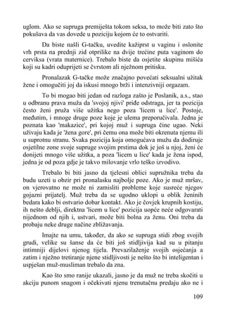 uglom. Ako se supruga premiješta tokom seksa, to može biti zato što
pokušava da vas dovede u poziciju kojom će to ostvariti.
Da biste našli G-tačku, uvedite kažiprst u vaginu i oslonite
vrh prsta na prednji zid otprilike na dvije trećine puta vaginom do
cerviksa (vrata maternice). Trebalo biste da osjetite skupinu mišića
koji su kadri oduprijeti se čvrstom ali nježnom pritisku.
Pronalazak G-tačke može značajno povećati seksualni užitak
žene i omogučiti joj da iskusi mnogo brži i intenzivniji orgazam.
To bi mogao biti jedan od razloga zašto je Poslanik, a.s., stao
u odbranu prava muža da 'svojoj njivi' priđe odstraga, jer ta pozicija
često ženi pruža više užitka nego poza 'licem u lice'. Postoje,
međutim, i mnoge druge poze koje je ulema preporučivala. Jedna je
poznata kao 'makazice', pri kojoj muž i supruga čine ugao. Neki
uživaju kada je 'žena gore', pri čemu ona može biti okrenuta njemu ili
u suprotnu stranu. Svaka pozicija koja omogućava mužu da dodiruje
osjetilne zone svoje supruge svojim prstima dok je još u njoj, ženi će
donijeti mnogo više užitka, a poza 'licem u lice' kada je žena ispod,
jedna je od poza gdje je takvo milovanje vrlo teško izvodivo.
Trebalo bi biti jasno da tjelesni oblici supružnika treba da
budu uzeti u obzir pri pronalasku najbolje poze. Ako je muž mršav,
on vjerovatno ne može ni zamisliti probleme koje susreće njegov
gojazni prijatelj. Muž treba da se ugodno uklopi u oblik ženinih
bedara kako bi ostvario dobar kontakt. Ako je čovjek krupnih kostiju,
ih nešto deblji, direktna 'licem u lice' pozicija uopće neće odgovarati
nijednom od njih i, ustvari, može biti bolna za ženu. Oni treba da
probaju neke druge načine zbližavanja.
Imajte na umu, također, da ako se supruga stidi zbog svojih
grudi, velike su šanse da će biti još stidljivija kad su u pitanju
intimniji dijelovi njenog tijela. Prevazilaženje svojih osjećanja a
zatim i nježno tretiranje njene stidljivosti je nešto što bi inteligentan i
uspješan muž-musliman trebalo da zna.
Kao što smo ranije ukazali, jasno je da muž ne treba skočiti u
akciju punom snagom i očekivati njenu trenutačnu predaju ako ne i
109

 