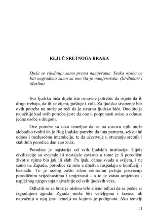 KLJUČ SRETNOGA BRAKA
Djela se vijednuju samo prema namjerama. Svaka osoba će
biti nagrađena samo za ono šta je namjeravala. (El-Buhari i
Muslim)
Sva ljudska bića dijele iste osnovne potrebe: da osjete da ih
drugi trebaju, da ih se cijeni, poštuje i voli. Za ljudsko stvorenje bez
ovih potreba ne može se reći da je stvarno ljudsko biće. Ono što je
najočitije kod ovih potreba jeste da one u potpunosti ovise o odnosu
jedne osobe s drugom.
Ove potrebe su tako temeljne da se na osnovu njih može
slobodno tvrditi da je Bog ljudsku potrebu da ima partnera, seksualni
odnos i međusobnu interakciju, te da učestvuje u stvaranju sretnih i
stabilnih porodica dao kao znak.
Porodica je najstarija od svih ljudskih institucija. Cijele
civilizacije su cvjetale ili nestajale zavisno o tome je li porodični
život u njima bio jak ili slab. Pa ipak, danas svuda u svijetu, i ne
samo na Zapadu, porodice se ruše a društva raspadaju u konfuziji i
beznađu. To je razlog zašto islam centralnu pažnju posvećuje
porodičnim vrijednostima i umjetnosti - a to je zaista umjetnost uspješnog njegovanja najvažnije od svih ljudskih veza.
Odlučiti se za brak je uistinu vrlo slično odluci da se počne sa
izgradnjom zgrade. Zgrada može biti veleljepna i krasna, ali
najvažniji u njoj jesu temelji na kojima je podignuta. Ako temelji
11

 