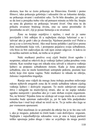 ekstazu, kao što se često prikazuje na filmovima. Erotski i porno
filmovi, iako pokazuju golotinju i seksualni čin uz šokantne detalje,
ne prikazuju stvarni i realistični seks. To bi bilo dosadno, jer sjetite
se da ženi u prosjeku treba više od petnaest minuta za bilo šta. Imajte
na umu da glumice ne prikazuju 'stvarni život'. One nisu tu da
prikažu stvarnost bračnog života, one su samo prostitutke ili
'prostitutke za oči', čiji je posao fantazija a ne stvarnost.
Žene su krajnje osjetljive i nježne, i muž će je samo
povrijediti i biti odbijen ili u najboljem slučaju 'toleriran' a ne i
'uživan' ako je grub i ako je zlostavlja. Nježnost postiže sve! Počni u
prvoj a ne u četvrtoj brzini. Ako muž krene polahko i paž1jivo prema
ženi muslimanki koju voli, i postepeno pojačava svoju uzbuđenost,
vrlo brzo će biti zadovoljan da vidi njen sretan odgovor. A kakvu će
to razliku načiniti za brak, ne treba se ni pitati!
Neki muškarci prožive svoj cijeli bračni život ugrubo i
nespretno, nikad ne otkrivši da je vođenje ljubavi jedna posebna vrsta
talenta. Kao rezultat toga oni nikada nisu uživali u iskustvu vođenja
ljubavi sa potpuno uzbuđenom ženom. Kada je žena potpuno
uzbuđena, ona ne može kontrolisati ustreptale pokrete, poznate kao
kabd, koje čini njena vagina. Neki muškarci to nikada ne otkriju,
žalosna i nepotrebna tragedija.
Ranije smo vidjeli da mnoge žene trebaju posebno milovanje
rukom njihovih erogenih zona da bi ostale uzbuđene tokom cijelog
vođenja ljubavi i doživjele orgazam. To može zahtijevati omanje
žrtve i nelagode na muževljevoj strani, ako se ne uspije nekako
ugodno namjestiti i posebno ako je i sam skrhan svojim orgazmom.
No, ne brinite! Nijedna žena ne očekuje od svoga muža da u svakom
trenutku bude spreman zadovoljiti je, jer bi tada bila podjednako
sebična kao i muž koji nikad ne misli na to. To je nešto oko čega se
par vremenom sporazumi.
Muž musliman će se potruditi da otkrije šta je to što ona voli
i, ako je moguće, pokušati to činiti kada i sam doživljava orgazam.
Najljepša i najuzbudljivija seksualna veza je ona u kojoj partneri
toliko upoznaju jedno drugo i tako se uvježbaju da mogu postići
110

 