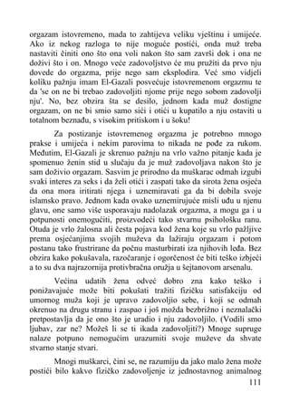 orgazam istovremeno, mada to zahtijeva veliku vještinu i umijeće.
Ako iz nekog razloga to nije moguće postići, onda muž treba
nastaviti činiti ono što ona voli nakon što sam završi dok i ona ne
doživi što i on. Mnogo veće zadovoljstvo će mu pružiti da prvo nju
dovede do orgazma, prije nego sam eksplodira. Već smo vidjeli
koliku pažnju imam El-Gazali posvećuje istovremenom orgazmu te
da 'se on ne bi trebao zadovoljiti njome prije nego sobom zadovolji
nju'. No, bez obzira šta se desilo, jednom kada muž dostigne
orgazam, on ne bi smio samo sići i otići u kupatilo a nju ostaviti u
totalnom beznađu, s visokim pritiskom i u šoku!
Za postizanje istovremenog orgazma je potrebno mnogo
prakse i umijeća i nekim parovima to nikada ne pođe za rukom.
Međutim, El-Gazali je skrenuo pažnju na vrlo važno pitanje kada je
spomenuo ženin stid u slučaju da je muž zadovoljava nakon što je
sam doživio orgazam. Sasvim je prirodno da muškarac odmah izgubi
svaki interes za seks i da želi otići i zaspati tako da sirota žena osjeća
da ona mora iritirati njega i uznemiravati ga da bi dobila svoje
islamsko pravo. Jednom kada ovako uznemirujuće misli uđu u njenu
glavu, one samo više usporavaju nadolazak orgazma, a mogu ga i u
potpunosti onemogućiti, proizvodeći tako stvarnu psihološku ranu.
Otuda je vrlo žalosna ali česta pojava kod žena koje su vrlo pažljive
prema osjećanjima svojih muževa da lažiraju orgazam i potom
postanu tako frustrirane da počnu masturbirati iza njihovih leđa. Bez
obzira kako pokušavala, razočaranje i ogorčenost će biti teško izbjeći
a to su dva najrazornija protivbračna oružja u šejtanovom arsenalu.
Većina udatih žena odveć dobro zna kako teško i
ponižavajuće može biti pokušati tražiti fizičku satisfakciju od
umornog muža koji je upravo zadovoljio sebe, i koji se odmah
okrenuo na drugu stranu i zaspao i još možda bezbrižno i neznalački
pretpostavlja da je ono što je uradio i nju zadovoljilo. (Vodili smo
ljubav, zar ne? Možeš li se ti ikada zadovoljiti?) Mnoge supruge
nalaze potpuno nemogućim urazumiti svoje muževe da shvate
stvarno stanje stvari.
Mnogi muškarci, čini se, ne razumiju da jako malo žena može
postići bilo kakvo fizičko zadovoljenje iz jednostavnog animalnog
111

 