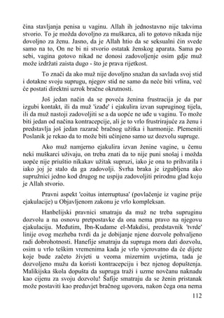 čina stavljanja penisa u vaginu. Allah ih jednostavno nije takvima
stvorio. To je možda dovoljno za muškarca, ali to gotovo nikada nije
dovoljno za ženu. Jasno, da je Allah htio da se seksualni čin svede
samo na to, On ne bi ni stvorio ostatak ženskog aparata. Sama po
sebi, vagina gotovo nikad ne donosi zadovoljenje osim gdje muž
može izdržati zaista dugo - što je prava rijetkost.
To znači da ako muž nije dovoljno snažan da savlada svoj stid
i dotakne svoju suprugu, njegov stid ne samo da neće biti vrlina, već
će postati direktni uzrok bračne okrutnosti.
Još jedan način da se poveća ženina frustracija je da par
izgubi kontakt, ili da muž 'izađe' i ejakulira izvan supruginog tijela,
ili da muž nastoji zadovoljiti se a da uopće ne uđe u vaginu. To može
biti jedan od načina kontracepcije, ali je to vrlo frustrirajuće za ženu i
predstavlja još jedan razarač bračnog užitka i harmonije. Plemeniti
Poslanik je rekao da to može biti učinjeno samo uz dozvolu supruge.
Ako muž namjerno ejakulira izvan ženine vagine, u čemu
neki muškarci uživaju, on treba znati da to nije puni snošaj i možda
uopće nije priuštio nikakav užitak supruzi, iako je ona to prihvatila i
iako joj je stalo da ga zadovolji. Svrha braka je izgubljena ako
supružnici jedno kod drugog ne uspiju zadovoljiti prirodnu glad koju
je Allah stvorio.
Pravni aspekt 'coitus interruptusa' (povlačenje iz vagine prije
ejakulacije) u Objavljenom zakonu je vrlo kompleksan.
Hanbelijski pravnici smatraju da muž ne treba supruginu
dozvolu a na osnovu pretpostavke da ona nema pravo na njegovu
ejakulaciju. Međutim, Ibn-Kudame el-Makdisi, predstavnik 'tvrde'
linije ovog mezheba tvrdi da je dobijanje njene dozvole pohvaljeno
radi dobrohotnosti. Hanefije smatraju da supruga mora dati dozvolu,
osim u vrlo teškim vremenima kada je vrlo vjerovatno da će dijete
koje bude začeto živjeti u veoma mizernim uvjetima, tada je
dozvoljeno mužu da koristi kontracepciju i bez njenog dopuštenja.
Malikijska škola dopušta da supruga traži i uzme novčanu naknadu
kao cijenu za svoju dozvolu! Šafije smatraju da se ženin pristanak
može postaviti kao preduvjet bračnog ugovora, nakon čega ona nema
112

 