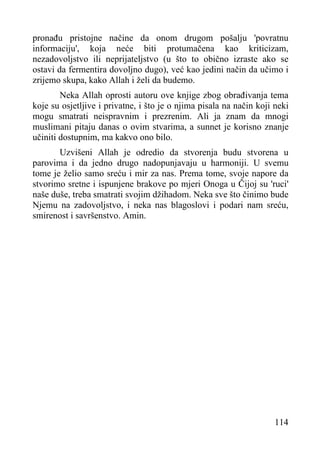 pronađu pristojne načine da onom drugom pošalju 'povratnu
informaciju', koja neće biti protumačena kao kriticizam,
nezadovoljstvo ili neprijateljstvo (u što to obično izraste ako se
ostavi da fermentira dovoljno dugo), već kao jedini način da učimo i
zrijemo skupa, kako Allah i želi da budemo.
Neka Allah oprosti autoru ove knjige zbog obrađivanja tema
koje su osjetljive i privatne, i što je o njima pisala na način koji neki
mogu smatrati neispravnim i prezrenim. Ali ja znam da mnogi
muslimani pitaju danas o ovim stvarima, a sunnet je korisno znanje
učiniti dostupnim, ma kakvo ono bilo.
Uzvišeni Allah je odredio da stvorenja budu stvorena u
parovima i da jedno drugo nadopunjavaju u harmoniji. U svemu
tome je želio samo sreću i mir za nas. Prema tome, svoje napore da
stvorimo sretne i ispunjene brakove po mjeri Onoga u Čijoj su 'ruci'
naše duše, treba smatrati svojim džihadom. Neka sve što činimo bude
Njemu na zadovoljstvo, i neka nas blagoslovi i podari nam sreću,
smirenost i savršenstvo. Amin.

114

 