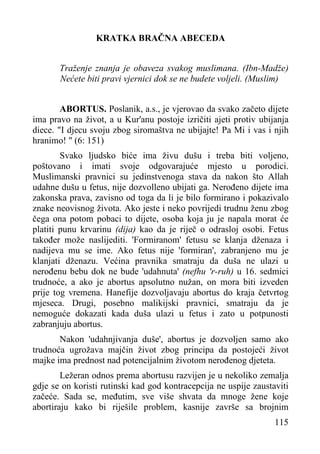 KRATKA BRAČNA ABECEDA
Traženje znanja je obaveza svakog muslimana. (Ibn-Madže)
Nećete biti pravi vjernici dok se ne budete voljeli. (Muslim)
ABORTUS. Poslanik, a.s., je vjerovao da svako začeto dijete
ima pravo na život, a u Kur'anu postoje izričiti ajeti protiv ubijanja
diece. "I djecu svoju zbog siromaštva ne ubijajte! Pa Mi i vas i njih
hranimo! " (6: 151)
Svako ljudsko biće ima živu dušu i treba biti voljeno,
poštovano i imati svoje odgovarajuće mjesto u porodici.
Muslimanski pravnici su jedinstvenoga stava da nakon što Allah
udahne dušu u fetus, nije dozvolleno ubijati ga. Nerođeno dijete ima
zakonska prava, zavisno od toga da li je bilo formirano i pokazivalo
znake neovisnog života. Ako jeste i neko povrijedi trudnu ženu zbog
čega ona potom pobaci to dijete, osoba koja ju je napala morat će
platiti punu krvarinu (dija) kao da je riječ o odrasloj osobi. Fetus
također može naslijediti. 'Formiranom' fetusu se klanja dženaza i
nadijeva mu se ime. Ako fetus nije 'formiran', zabranjeno mu je
klanjati dženazu. Većina pravnika smatraju da duša ne ulazi u
nerođenu bebu dok ne bude 'udahnuta' (nefhu 'r-ruh) u 16. sedmici
trudnoće, a ako je abortus apsolutno nužan, on mora biti izveden
prije tog vremena. Hanefije dozvoljavaju abortus do kraja četvrtog
mjeseca. Drugi, posebno malikijski pravnici, smatraju da je
nemoguće dokazati kada duša ulazi u fetus i zato u potpunosti
zabranjuju abortus.
Nakon 'udahnjivanja duše', abortus je dozvoljen samo ako
trudnoća ugrožava majčin život zbog principa da postojeći život
majke ima prednost nad potencijalnim životom nerođenog djeteta.
Ležeran odnos prema abortusu razvijen je u nekoliko zemalja
gdje se on koristi rutinski kad god kontracepcija ne uspije zaustaviti
začeće. Sada se, međutim, sve više shvata da mnoge žene koje
abortiraju kako bi riješile problem, kasnije završe sa brojnim
115

 