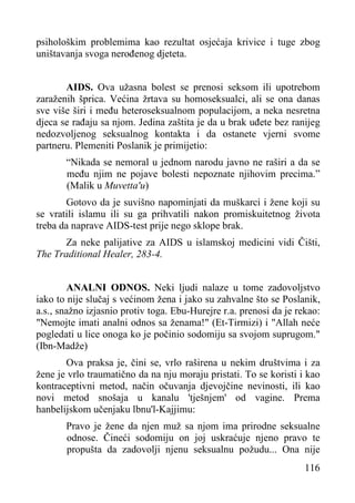 psihološkim problemima kao rezultat osjećaja krivice i tuge zbog
uništavanja svoga nerođenog djeteta.
AIDS. Ova užasna bolest se prenosi seksom ili upotrebom
zaraženih šprica. Većina žrtava su homoseksualci, ali se ona danas
sve više širi i među heteroseksualnom populacijom, a neka nesretna
djeca se rađaju sa njom. Jedina zaštita je da u brak uđete bez ranijeg
nedozvoljenog seksualnog kontakta i da ostanete vjerni svome
partneru. Plemeniti Poslanik je primijetio:
“Nikada se nemoral u jednom narodu javno ne raširi a da se
među njim ne pojave bolesti nepoznate njihovim precima.”
(Malik u Muvetta'u)
Gotovo da je suvišno napominjati da muškarci i žene koji su
se vratili islamu ili su ga prihvatili nakon promiskuitetnog života
treba da naprave AIDS-test prije nego sklope brak.
Za neke palijative za AIDS u islamskoj medicini vidi Čišti,
The Traditional Healer, 283-4.
ANALNI ODNOS. Neki ljudi nalaze u tome zadovoljstvo
iako to nije slučaj s većinom žena i jako su zahvalne što se Poslanik,
a.s., snažno izjasnio protiv toga. Ebu-Hurejre r.a. prenosi da je rekao:
"Nemojte imati analni odnos sa ženama!" (Et-Tirmizi) i "Allah neće
pogledati u lice onoga ko je počinio sodomiju sa svojom suprugom."
(Ibn-Madže)
Ova praksa je, čini se, vrlo raširena u nekim društvima i za
žene je vrlo traumatično da na nju moraju pristati. To se koristi i kao
kontraceptivni metod, način očuvanja djevojčine nevinosti, ili kao
novi metod snošaja u kanalu 'tješnjem' od vagine. Prema
hanbelijskom učenjaku lbnu'l-Kajjimu:
Pravo je žene da njen muž sa njom ima prirodne seksualne
odnose. Čineći sodomiju on joj uskraćuje njeno pravo te
propušta da zadovolji njenu seksualnu požudu... Ona nije
116

 