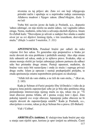stvorena za taj prljavi akt. Zato svi oni koji izbjegavaju
prirodni način i upuštaju se u neprirodne radnje zanemaruju
Allahovu mudrost i Njegov zakon. (Ibnu'l-Kajjim, Zadu 'lme'ad)
Treba biti sasvim javno da kada je Poslanik, a.s., dopustio
'odnos odstraga', on nije mislio na analni odnos, već vaginalni odnos
otraga. Nema, međutim, ništa loše u uživanju okolnih dijelova. Imam
Ez-Zebidi kaže: "Dozvoljeno je uživati u zadnjici bez ulaska u analni
otvor jer su svi dijelovi ženinog tijela, s tim izuzetkom, dozvoljeni
mužu." (Ithafu 's-sadeti 'l-muttekin, 5: 331)
APSTINENCIJA. Ponekad bračni par odluči da neko
vrijeme živi bez seksa. To generalno nije preporučivo u braku jer
može dovesti do niza problema i psihičkih smetnji. Ako obje strane
žele odmoriti od seksa, onda je to njihovo pravo. Svakako, obje se
strane moraju složiti jer šerijat zabranjuje jednom partneru da odbaci
seks bez pristanke druge strane. Postoji opasnost, međutim, da
bračne veze neće biti nastavljene i onda će muža i suprugu privući
druge osobe. Islam je oprezan i nastoji preduprijediti preljubu, te
otuda apstinenciju smatra nepotrebnim poticajem za iskušenje.
“Allah želi da vam olakša, a ne želi da vam oteža,...” (Kur an,
2: 185)
Kada je Selman el-Farisi posjetio Ebu 'd-Derda'a i vidio da je
njegova žena počela zapostavljati sebe jer je bila tako potištena zbog
pomanjkanja interesovanja njenog muža za nju, rekao mu je: "Ti
imaš obaveze prema Allahu, all i prema svojoj ženi i djeci. Zato
pokušaj ispuniti sve svoje obaveze. Ispunjenje jedne obaveze ne bi
smjelo dovesti do zapostavljanja ostalih." Kada je Poslanik, a.s.,
obaviješten o ovome, rekao je da je Selman bio u pravu. (El-Buhari)
Vidi i 'Celibat'.
ARBITRAŽA (tahkim). U slučajevima kada bračni par nije
u stanju sam riješiti spor, korisno je spor iznijeti na arbitražu. Časni
117

 