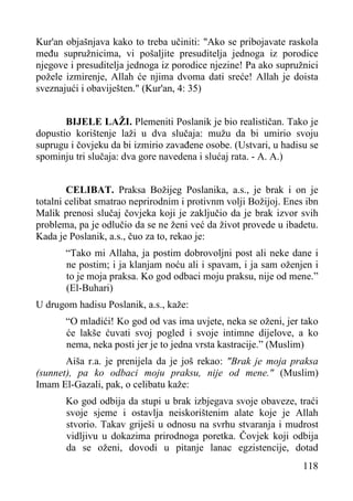 Kur'an objašnjava kako to treba učiniti: "Ako se pribojavate raskola
među supružnicima, vi pošaljite presuditelja jednoga iz porodice
njegove i presuditelja jednoga iz porodice njezine! Pa ako supružnici
požele izmirenje, Allah će njima dvoma dati sreće! Allah je doista
sveznajući i obaviješten." (Kur'an, 4: 35)
BIJELE LAŽI. Plemeniti Poslanik je bio realističan. Tako je
dopustio korištenje laži u dva slučaja: mužu da bi umirio svoju
suprugu i čovjeku da bi izmirio zavađene osobe. (Ustvari, u hadisu se
spominju tri slučaja: dva gore navedena i slućaj rata. - A. A.)
CELIBAT. Praksa Božijeg Poslanika, a.s., je brak i on je
totalni celibat smatrao neprirodnim i protivnm volji Božijoj. Enes ibn
Malik prenosi slučaj čovjeka koji je zaključio da je brak izvor svih
problema, pa je odlučio da se ne ženi već da život provede u ibadetu.
Kada je Poslanik, a.s., čuo za to, rekao je:
“Tako mi Allaha, ja postim dobrovoljni post ali neke dane i
ne postim; i ja klanjam noću ali i spavam, i ja sam oženjen i
to je moja praksa. Ko god odbaci moju praksu, nije od mene.”
(El-Buhari)
U drugom hadisu Poslanik, a.s., kaže:
“O mladići! Ko god od vas ima uvjete, neka se oženi, jer tako
će lakše ćuvati svoj pogled i svoje intimne dijelove, a ko
nema, neka posti jer je to jedna vrsta kastracije.” (Muslim)
Aiša r.a. je prenijela da je još rekao: "Brak je moja praksa
(sunnet), pa ko odbaci moju praksu, nije od mene." (Muslim)
Imam El-Gazali, pak, o celibatu kaže:
Ko god odbija da stupi u brak izbjegava svoje obaveze, traći
svoje sjeme i ostavlja neiskorištenim alate koje je Allah
stvorio. Takav griješi u odnosu na svrhu stvaranja i mudrost
vidljivu u dokazima prirodnoga poretka. Čovjek koji odbija
da se oženi, dovodi u pitanje lanac egzistencije, dotad
118

 