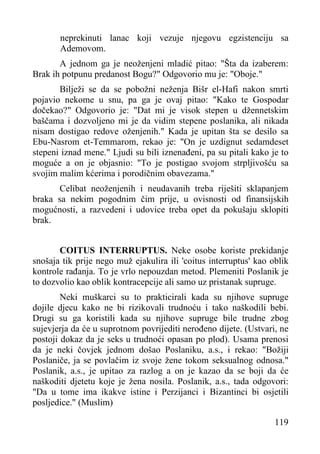 neprekinuti lanac koji vezuje njegovu egzistenciju sa
Ademovom.
A jednom ga je neoženjeni mladić pitao: "Šta da izaberem:
Brak ih potpunu predanost Bogu?" Odgovorio mu je: "Oboje."
Bilježi se da se pobožni neženja Bišr el-Hafi nakon smrti
pojavio nekome u snu, pa ga je ovaj pitao: "Kako te Gospodar
dočekao?" Odgovorio je: "Dat mi je visok stepen u džennetskim
baščama i dozvoljeno mi je da vidim stepene poslanika, ali nikada
nisam dostigao redove oženjenih." Kada je upitan šta se desilo sa
Ebu-Nasrom et-Temmarom, rekao je: "On je uzdignut sedamdeset
stepeni iznad mene." Ljudi su bili iznenađeni, pa su pitali kako je to
moguće a on je objasnio: "To je postigao svojom strpljivošću sa
svojim malim kćerima i porodičnim obavezama."
Celibat neoženjenih i neudavanih treba riješiti sklapanjem
braka sa nekim pogodnim čim prije, u ovisnosti od finansijskih
mogućnosti, a razvedeni i udovice treba opet da pokušaju sklopiti
brak.
COITUS INTERRUPTUS. Neke osobe koriste prekidanje
snošaja tik prije nego muž ejakulira ili 'coitus interruptus' kao oblik
kontrole rađanja. To je vrlo nepouzdan metod. Plemeniti Poslanik je
to dozvolio kao oblik kontracepcije ali samo uz pristanak supruge.
Neki muškarci su to prakticirali kada su njihove supruge
dojile djecu kako ne bi rizikovali trudnoću i tako naškodili bebi.
Drugi su ga koristili kada su njihove supruge bile trudne zbog
sujevjerja da će u suprotnom povrijediti nerođeno dijete. (Ustvari, ne
postoji dokaz da je seks u trudnoći opasan po plod). Usama prenosi
da je neki čovjek jednom došao Poslaniku, a.s., i rekao: "Božiji
Poslaniče, ja se povlačim iz svoje žene tokom seksualnog odnosa."
Poslanik, a.s., je upitao za razlog a on je kazao da se boji da će
naškoditi djetetu koje je žena nosila. Poslanik, a.s., tada odgovori:
"Da u tome ima ikakve istine i Perzijanci i Bizantinci bi osjetili
posljedice." (Muslim)
119

 