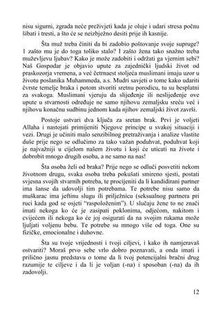 nisu sigurni, zgrada neće preživjeti kada je oluje i udari stresa počnu
šibati i tresti, a što će se neizbježno desiti prije ih kasnije.
Šta muž treba činiti da bi zadobio poštovanje svoje supruge?
1 zašto mu je do toga toliko stalo? I zašto žena tako snažno treba
muževljevu ljubav? Kako je može zadobiti i održati ga vjernim sebi?
Naš Gospodar je objavio upute za zajednički ljudski život od
praskozorja vremena, a već četrnaest stoljeća muslimani imaju uzor u
životu poslanika Muhammeda, a.s. Mudri savjeti o tome kako udariti
čvrste temelje braka i potom stvoriti sretnu porodicu, tu su besplatni
za svakoga. Muslimani vjeruju da slijeđenje ili neslijeđenje ove
upute u stvarnosti određuje ne samo njihovu zemaljsku sreću već i
njihovu konačnu sudbinu jednom kada njihov zemaljski život završi.
Postoje ustvari dva ključa za sretan brak. Prvi je voljeti
Allaha i nastojati primijeniti Njegove principe u svakoj situaciji i
vezi. Drugi je učiniti malo senzibilnog pretraživanja i analize vlastite
duše prije nego se odlučimo za tako važan poduhvat, poduhvat koji
je najvažniji u cijelom našem životu i koji će uticati na živote i
dobrobit mnogo drugih osoba, a ne samo na nas!
Šta osoba želi od braka? Prije nego se odluči posvetiti nekom
životnom drugu, svaka osoba treba pokušati smireno sjesti, postati
svjesna svojih stvarnih potreba, te procijeniti da li kandidirani partner
ima šanse da udovolji tim potrebama. Te potrebe nisu samo da
muškarac ima jeftinu slugu ili prilježnicu (seksualnog partnera pri
ruci kada god se osjeti “raspoloženim”). U slučaju žene to ne znači
imati nekoga ko će je zasipati poklonima, odjećom, nakitom i
cvijećem ili nekoga ko će joj osigurati da na svojim rukama može
ljuljati voljenu bebu. Te potrebe su mnogo više od toga. One su
fizičke, emocionalne i duhovne.
Šta su tvoje vrijednosti i tvoji ciljevi, i kako ih namjeravaš
ostvariti? Moraš prvo sebe vrlo dobro poznavati, a onda imati i
prilično jasnu predstavu o tome da li tvoj potencijalni bračni drug
razumije te ciljeve i da li je voljan (-na) i sposoban (-na) da ih
zadovolji.
12

 