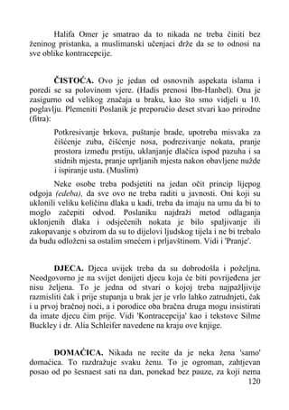 Halifa Omer je smatrao da to nikada ne treba činiti bez
ženinog pristanka, a muslimanski učenjaci drže da se to odnosi na
sve oblike kontracepcije.
ČISTOĆA. Ovo je jedan od osnovnih aspekata islama i
poredi se sa polovinom vjere. (Hadis prenosi Ibn-Hanbel). Ona je
zasigurno od velikog značaja u braku, kao što smo vidjeli u 10.
poglavlju. Plemeniti Poslanik je preporučio deset stvari kao prirodne
(fitra):
Potkresivanje brkova, puštanje brade, upotreba misvaka za
čišćenje zuba, čišćenje nosa, podrezivanje nokata, pranje
prostora između prstiju, uklanjanje dlačica ispod pazuha i sa
stidnih mjesta, pranje uprljanih mjesta nakon obavljene nužde
i ispiranje usta. (Muslim)
Neke osobe treba podsjetiti na jedan očit princip lijepog
odgoja (edeba), da sve ovo ne treba raditi u javnosti. Oni koji su
uklonili veliku količinu dlaka u kadi, treba da imaju na umu da bi to
moglo začepiti odvod. Poslaniku najdraži metod odlaganja
uklonjenih dlaka i odsječenih nokata je bilo spaljivanje ili
zakopavanje s obzirom da su to dijelovi ljudskog tijela i ne bi trebalo
da budu odloženi sa ostalim smećem i prljavštinom. Vidi i 'Pranje'.
DJECA. Djeca uvijek treba da su dobrodošla i poželjna.
Neodgovorno je na svijet donijeti djecu koja će biti povrijeđena jer
nisu željena. To je jedna od stvari o kojoj treba najpažljivije
razmisliti čak i prije stupanja u brak jer je vrlo lahko zatrudnjeti, čak
i u prvoj bračnoj noći, a i porodice oba bračna druga mogu insistirati
da imate djecu čim prije. Vidi 'Kontracepcija' kao i tekstove Silme
Buckley i dr. Alia Schleifer navedene na kraju ove knjige.
DOMAĆICA. Nikada ne recite da je neka žena 'samo'
domaćica. To razdražuje svaku ženu. To je ogroman, zahtjevan
posao od po šesnaest sati na dan, ponekad bez pauze, za koji nema
120

 
