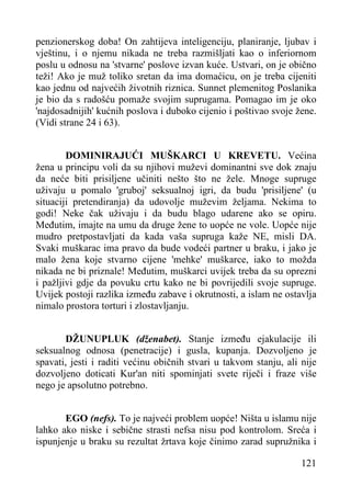 penzionerskog doba! On zahtijeva inteligenciju, planiranje, ljubav i
vještinu, i o njemu nikada ne treba razmišljati kao o inferiornom
poslu u odnosu na 'stvarne' poslove izvan kuće. Ustvari, on je obično
teži! Ako je muž toliko sretan da ima domaćicu, on je treba cijeniti
kao jednu od najvećih životnih riznica. Sunnet plemenitog Poslanika
je bio da s radošću pomaže svojim suprugama. Pomagao im je oko
'najdosadnijih' kućnih poslova i duboko cijenio i poštivao svoje žene.
(Vidi strane 24 i 63).
DOMINIRAJUĆI MUŠKARCI U KREVETU. Većina
žena u principu voli da su njihovi muževi dominantni sve dok znaju
da neće biti prisiljene učiniti nešto što ne žele. Mnoge supruge
uživaju u pomalo 'gruboj' seksualnoj igri, da budu 'prisiljene' (u
situaciji pretendiranja) da udovolje muževim željama. Nekima to
godi! Neke čak uživaju i da budu blago udarene ako se opiru.
Međutim, imajte na umu da druge žene to uopće ne vole. Uopće nije
mudro pretpostavljati da kada vaša supruga kaže NE, misli DA.
Svaki muškarac ima pravo da bude vodeći partner u braku, i jako je
malo žena koje stvarno cijene 'mehke' muškarce, iako to možda
nikada ne bi priznale! Međutim, muškarci uvijek treba da su oprezni
i pažljivi gdje da povuku crtu kako ne bi povrijedili svoje supruge.
Uvijek postoji razlika između zabave i okrutnosti, a islam ne ostavlja
nimalo prostora torturi i zlostavljanju.
DŽUNUPLUK (dženabet). Stanje između ejakulacije ili
seksualnog odnosa (penetracije) i gusla, kupanja. Dozvoljeno je
spavati, jesti i raditi većinu običnih stvari u takvom stanju, ali nije
dozvoljeno doticati Kur'an niti spominjati svete riječi i fraze više
nego je apsolutno potrebno.
EGO (nefs). To je najveći problem uopće! Ništa u islamu nije
lahko ako niske i sebične strasti nefsa nisu pod kontrolom. Sreća i
ispunjenje u braku su rezultat žrtava koje činimo zarad supružnika i
121

 