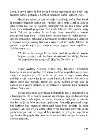 djece, a takve žrtve će biti bolne i možda nemoguće ako nečiji ego
redovno odnosi pobjedu u borbi sa razumom ('akl) i duhom (ruh).
Brojni su načini za kontroliranje i slabljenje nefsa. Prvi korak
je praćenje njegovih aktivnosti i uskraćivanje onih stvari za koje je
jako vezan kao što su lijenost, sumnjičavost, pa čak i neke vrste
hrane i televizijskih programa. Post može biti od velike pomoći u toj
borbi. Također je važno da na kraju dana razmislite o svojim
postupcima toga dana i vidite kako možete ispraviti očite greške i
sebično ponašanje. Obavljanje namaza na početku njegovog vremena
i redovno učenje časnog Kur'ana i zikra (vird ili vazife) također de
pomoći u sputavanju ega i zamjenjivanju njegove tame svjetlom i
olakšanjem u srcu.
“A što se tiče onoga ko se bude pred Gospodarom svojim
bojao stajanja, i dušu (nefs) od strasti uzdržao, zbilja, džennet
bit će prebivalište njegovo!” (Kur'an, 79: 40-41)
FANTAZIJE. Gotovo svako ima fantazije. Seksualne
fantazije u snu nisu grješne, već samo one koje su posljedica svjesne,
namjerne imaginacije. Niko neće biti pozvan na odgovornost zbog
sadržaja svojih snova jer je to izvan ljudske kontrole. Fantazije su
štetne samo ako postanu glavni dio vašeg budnog života tako da
nanose štetu vašem partneru ili se pretvore u opsesiju koja normalne
odnose čini teškim.
Dobar musliman de svakako pokušati da živi u stvarnosti a ne
u fantazijama. On ili ona će pokušati da izbjegnu svjesno fantaziranje
o onome što je zabranjeno u islamu, makar razmišljanje o nečemu
bez izvršenja ne bilo smatrano grijehom. Fantazije ponekad mogu
biti korisne kao mentalni stimulansi kada brak počinje da bude
dosadan. Ali nije uvijek dobra ideja svoje fantazije otkrivati vašim
partnerima jer vam se mogu dobro ismijati ili, još gore, osjetiti se
ugroženim zbog njih ako pomisle da supružniku postaje dosadno ili
da se razorčarao.

122

 