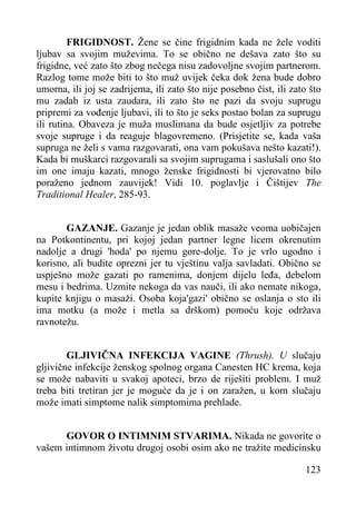 FRIGIDNOST. Žene se čine frigidnim kada ne žele voditi
ljubav sa svojim muževima. To se obično ne dešava zato što su
frigidne, već zato što zbog nečega nisu zadovoljne svojim partnerom.
Razlog tome može biti to što muž uvijek čeka dok žena bude dobro
umorna, ili joj se zadrijema, ili zato što nije posebno čist, ili zato što
mu zadah iz usta zaudara, ili zato što ne pazi da svoju suprugu
pripremi za vođenje ljubavi, ili to što je seks postao bolan za suprugu
ili rutina. Obaveza je muža muslimana da bude osjetljiv za potrebe
svoje supruge i da reaguje blagovremeno. (Prisjetite se, kada vaša
supruga ne želi s vama razgovarati, ona vam pokušava nešto kazati!).
Kada bi muškarci razgovarali sa svojim suprugama i saslušali ono što
im one imaju kazati, mnogo ženske frigidnosti bi vjerovatno bilo
poraženo jednom zauvijek! Vidi 10. poglavlje i Čištijev The
Traditional Healer, 285-93.
GAZANJE. Gazanje je jedan oblik masaže veoma uobičajen
na Potkontinentu, pri kojoj jedan partner legne licem okrenutim
nadolje a drugi 'hoda' po njemu gore-dolje. To je vrlo ugodno i
korisno, ali budite oprezni jer tu vještinu valja savladati. Obično se
uspješno može gazati po ramenima, donjem dijelu leđa, debelom
mesu i bedrima. Uzmite nekoga da vas nauči, ili ako nemate nikoga,
kupite knjigu o masaži. Osoba koja'gazi' obično se oslanja o sto ili
ima motku (a može i metla sa drškom) pomoću koje održava
ravnotežu.
GLJIVIČNA INFEKCIJA VAGINE (Thrush). U slučaju
gljivične infekcije ženskog spolnog organa Canesten HC krema, koja
se može nabaviti u svakoj apoteci, brzo de riješiti problem. I muž
treba biti tretiran jer je moguće da je i on zaražen, u kom slučaju
može imati simptome nalik simptomima prehlade.
GOVOR O INTIMNIM STVARIMA. Nikada ne govorite o
vašem intimnom životu drugoj osobi osim ako ne tražite medicinsku
123

 