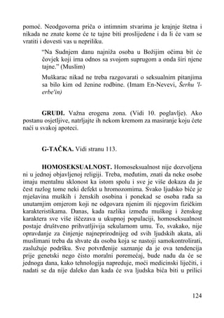 pomoć. Neodgovorna priča o intimnim stvarima je krajnje štetna i
nikada ne znate kome će te tajne biti proslijedene i da li će vam se
vratiti i dovesti vas u nepriliku.
“Na Sudnjem danu najniža osoba u Božijim očima bit će
čovjek koji irna odnos sa svojom suprugom a onda širi njene
tajne.” (Muslim)
Muškarac nikad ne treba razgovarati o seksualnirn pitanjima
sa bilo kim od ženine rodbine. (Imam En-Nevevi, Šerhu 'lerbe'in)
GRUDI. Važna erogena zona. (Vidi 10. poglavlje). Ako
postanu osjetljive, natrljajte ih nekom kremom za masiranje koju ćete
naći u svakoj apoteci.
G-TAČKA. Vidi stranu 113.
HOMOSEKSUALNOST. Homoseksualnost nije dozvoljena
ni u jednoj objavljenoj religiji. Treba, međutim, znati da neke osobe
imaju mentalnu sklonost ka istom spolu i sve je više dokaza da je
čest razlog tome neki defekt u hromozomima. Svako ljudsko biće je
mješavina muških i ženskih osobina i ponekad se osoba rađa sa
unutarnjim omjerom koji ne odgovara njenim ili njegovim fizičkim
karakteristikama. Danas, kada razlika između muškog i ženskog
karaktera sve više iščezava u ukupnoj populaciji, homoseksualnost
postaje društveno prihvatljivija sekularnom umu. To, svakako, nije
opravdanje za činjenje najneprirodnijeg od svih ljudskih akata, ali
muslimani treba da shvate da osoba koja se nastoji samokontrolirati,
zaslužuje podršku. Sve potvrđenije saznanje da je ova tendencija
prije genetski nego čisto moralni poremećaj, bude nadu da će se
jednoga dana, kako tehnologija napreduje, moći medicinski liječiti, i
nadati se da nije daleko dan kada će sva ljudska bića biti u prilici

124

 