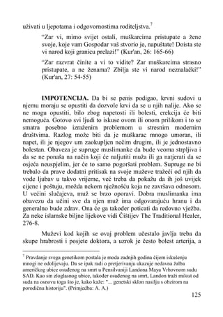 uživati u ljepotama i odgovornostima roditeljstva.7
“Zar vi, mimo svijet ostali, muškarcima pristupate a žene
svoje, koje vam Gospodar vaš stvorio je, napuštate! Doista ste
vi narod koji granicu prelazi!” (Kur'an, 26: 165-66)
“Zar razvrat činite a vi to vidite? Zar muškarcima strasno
pristupate, a ne ženama? Zbilja ste vi narod neznalački!”
(Kur'an, 27: 54-55)
IMPOTENCIJA. Da bi se penis podigao, krvni sudovi u
njemu moraju se opustiti da dozvole krvi da se u njih nalije. Ako se
ne mogu opustiti, bilo zbog napetosti ili bolesti, erekcija će biti
nemoguća. Gotovo svi ljudi to iskuse ovom ili onom prilikom i to se
smatra posebno izraženim problemom u stresnim modernim
društvima. Razlog može biti da je muškarac mnogo umoran, ili
napet, ili je njegov um zaokupljen nečim drugim, ili je jednostavno
bolestan. Obaveza je supruge muslimanke da bude veoma strpljiva i
da se ne ponaša na način koji će naljutiti muža ili ga natjerati da se
osjeća neuspjelim, jer će to samo pogoršati problem. Supruge ne bi
trebalo da prave dodatni pritisak na svoje muževe tražeći od njih da
vode ljubav u takvo vrijeme, već treba da pokažu da ih još uvijek
cijene i poštuju, možda nekom nježnošću koja ne završava odnosom.
U većini slučajeva, muž se brzo oporavi. Dobra muslimanka ima
obavezu da učini sve da njen muž ima odgovarajuću hranu i da
generalno bude zdrav. Ona će ga također poticati da redovno vježba.
Za neke islamske biljne lijekove vidi Čištijev The Traditional Healer,
276-8.
Muževi kod kojih se ovaj problem učestalo javlja treba da
skupe hrabrosti i posjete doktora, a uzrok je često bolest arterija, a
7

Pravdanje svega genetikom postala je moda zadnjih godina čijem iskušenju
mnogi ne odolijevaju. Da se ipak radi o pretjerivanju ukazuje nedavna žalba
američkog ubice osuđenog na smrt u Pensilvaniji Landona Maya Vrhovnom sudu
SAD. Kao sin zloglasnog ubice, također osuđenog na smrt, Landon traži milost od
suda na osnovu toga što je, kako kaže: "... genetski sklon nasilju s obzirom na
porodičnu historiju". (Primjedba: A. A.)

125

 