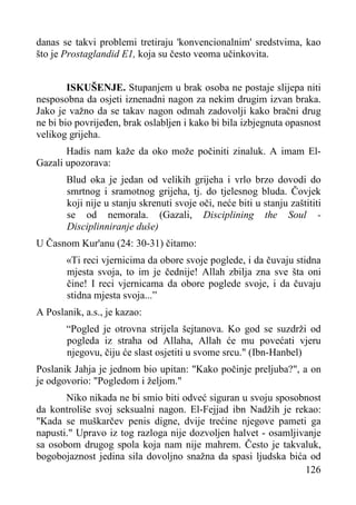 danas se takvi problemi tretiraju 'konvencionalnim' sredstvima, kao
što je Prostaglandid E1, koja su često veoma učinkovita.
ISKUŠENJE. Stupanjem u brak osoba ne postaje slijepa niti
nesposobna da osjeti iznenadni nagon za nekim drugim izvan braka.
Jako je važno da se takav nagon odmah zadovolji kako bračni drug
ne bi bio povrijeđen, brak oslabljen i kako bi bila izbjegnuta opasnost
velikog grijeha.
Hadis nam kaže da oko može počiniti zinaluk. A imam ElGazali upozorava:
Blud oka je jedan od velikih grijeha i vrlo brzo dovodi do
smrtnog i sramotnog grijeha, tj. do tjelesnog bluda. Čovjek
koji nije u stanju skrenuti svoje oči, neće biti u stanju zaštititi
se od nemorala. (Gazali, Disciplining the Soul Disciplinniranje duše)
U Časnom Kur'anu (24: 30-31) čitamo:
«Ti reci vjernicima da obore svoje poglede, i da čuvaju stidna
mjesta svoja, to im je čednije! Allah zbilja zna sve šta oni
čine! I reci vjernicama da obore poglede svoje, i da čuvaju
stidna mjesta svoja...”
A Poslanik, a.s., je kazao:
“Pogled je otrovna strijela šejtanova. Ko god se suzdrži od
pogleda iz straha od Allaha, Allah će mu povećati vjeru
njegovu, čiju će slast osjetiti u svome srcu." (Ibn-Hanbel)
Poslanik Jahja je jednom bio upitan: "Kako počinje preljuba?", a on
je odgovorio: "Pogledom i željom."
Niko nikada ne bi smio biti odveć siguran u svoju sposobnost
da kontroliše svoj seksualni nagon. El-Fejjad ibn Nadžih je rekao:
"Kada se muškarčev penis digne, dvije trećine njegove pameti ga
napusti." Upravo iz tog razloga nije dozvoljen halvet - osamljivanje
sa osobom drugog spola koja nam nije mahrem. Često je takvaluk,
bogobojaznost jedina sila dovoljno snažna da spasi ljudska bića od
126

 